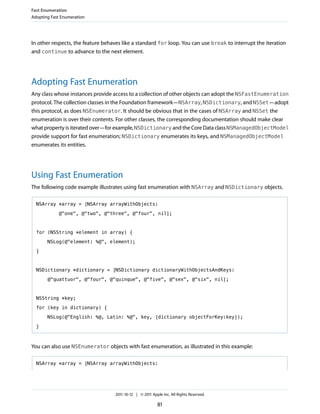 Fast Enumeration
Adopting Fast Enumeration




In other respects, the feature behaves like a standard for loop. You can use break to interrupt the iteration
and continue to advance to the next element.




Adopting Fast Enumeration
Any class whose instances provide access to a collection of other objects can adopt the NSFastEnumeration
protocol. The collection classes in the Foundation framework—NSArray, NSDictionary, and NSSet—adopt
this protocol, as does NSEnumerator. It should be obvious that in the cases of NSArray and NSSet the
enumeration is over their contents. For other classes, the corresponding documentation should make clear
what property is iterated over—for example, NSDictionary and the Core Data class NSManagedObjectModel
provide support for fast enumeration; NSDictionary enumerates its keys, and NSManagedObjectModel
enumerates its entities.




Using Fast Enumeration
The following code example illustrates using fast enumeration with NSArray and NSDictionary objects.

  NSArray *array = [NSArray arrayWithObjects:

            @"one", @"two", @"three", @"four", nil];



  for (NSString *element in array) {

       NSLog(@"element: %@", element);

  }



  NSDictionary *dictionary = [NSDictionary dictionaryWithObjectsAndKeys:

       @"quattuor", @"four", @"quinque", @"five", @"sex", @"six", nil];



  NSString *key;

  for (key in dictionary) {

       NSLog(@"English: %@, Latin: %@", key, [dictionary objectForKey:key]);

  }



You can also use NSEnumerator objects with fast enumeration, as illustrated in this example:

  NSArray *array = [NSArray arrayWithObjects:




                                   2011-10-12 | © 2011 Apple Inc. All Rights Reserved.

                                                          81
 