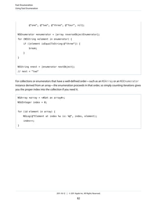 Fast Enumeration
Using Fast Enumeration




             @"one", @"two", @"three", @"four", nil];



  NSEnumerator *enumerator = [array reverseObjectEnumerator];

  for (NSString *element in enumerator) {

       if ([element isEqualToString:@"three"]) {

             break;

       }

  }



  NSString *next = [enumerator nextObject];
  // next = "two"



For collections or enumerators that have a well-defined order—such as an NSArray or an NSEnumerator
instance derived from an array—the enumeration proceeds in that order, so simply counting iterations gives
you the proper index into the collection if you need it.

  NSArray *array = <#Get an array#>;

  NSUInteger index = 0;



  for (id element in array) {

       NSLog(@"Element at index %u is: %@", index, element);

       index++;

  }




                                  2011-10-12 | © 2011 Apple Inc. All Rights Reserved.

                                                         82
 