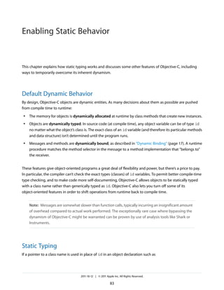 Enabling Static Behavior


This chapter explains how static typing works and discusses some other features of Objective-C, including
ways to temporarily overcome its inherent dynamism.




Default Dynamic Behavior
By design, Objective-C objects are dynamic entities. As many decisions about them as possible are pushed
from compile time to runtime:
 ●   The memory for objects is dynamically allocated at runtime by class methods that create new instances.
 ●   Objects are dynamically typed. In source code (at compile time), any object variable can be of type id
     no matter what the object’s class is. The exact class of an id variable (and therefore its particular methods
     and data structure) isn’t determined until the program runs.
 ●   Messages and methods are dynamically bound, as described in “Dynamic Binding” (page 17). A runtime
     procedure matches the method selector in the message to a method implementation that “belongs to”
     the receiver.


These features give object-oriented programs a great deal of flexibility and power, but there’s a price to pay.
In particular, the compiler can’t check the exact types (classes) of id variables. To permit better compile-time
type checking, and to make code more self-documenting, Objective-C allows objects to be statically typed
with a class name rather than generically typed as id. Objective-C also lets you turn off some of its
object-oriented features in order to shift operations from runtime back to compile time.


     Note: Messages are somewhat slower than function calls, typically incurring an insignificant amount
     of overhead compared to actual work performed. The exceptionally rare case where bypassing the
     dynamism of Objective-C might be warranted can be proven by use of analysis tools like Shark or
     Instruments.




Static Typing
If a pointer to a class name is used in place of id in an object declaration such as




                                     2011-10-12 | © 2011 Apple Inc. All Rights Reserved.

                                                            83
 