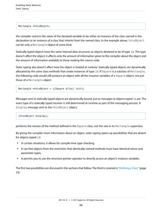 Enabling Static Behavior
Static Typing




     Rectangle *thisObject;



the compiler restricts the value of the declared variable to be either an instance of the class named in the
declaration or an instance of a class that inherits from the named class. In the example above, thisObject
can be only a Rectangle object of some kind.

Statically typed objects have the same internal data structures as objects declared to be of type id. The type
doesn’t affect the object; it affects only the amount of information given to the compiler about the object and
the amount of information available to those reading the source code.

Static typing also doesn’t affect how the object is treated at runtime. Statically typed objects are dynamically
allocated by the same class methods that create instances of type id. If Square is a subclass of Rectangle,
the following code would still produce an object with all the instance variables of a Square object, not just
those of a Rectangle object:

     Rectangle *thisObject = [[Square alloc] init];



Messages sent to statically typed objects are dynamically bound, just as messages to objects typed id are. The
exact type of a statically typed receiver is still determined at runtime as part of the messaging process. A
display message sent to the thisObject object:


     [thisObject display];



performs the version of the method defined in the Square class, not the one in its Rectangle superclass.

By giving the compiler more information about an object, static typing opens up possibilities that are absent
for objects typed id:
 ●    In certain situations, it allows for compile-time type checking.
 ●    It can free objects from the restriction that identically named methods must have identical return and
      parameter types.
 ●    It permits you to use the structure pointer operator to directly access an object’s instance variables.


The first two possibilities are discussed in the sections that follow. The third is covered in “Defining a Class” (page
33).




                                      2011-10-12 | © 2011 Apple Inc. All Rights Reserved.

                                                             84
 