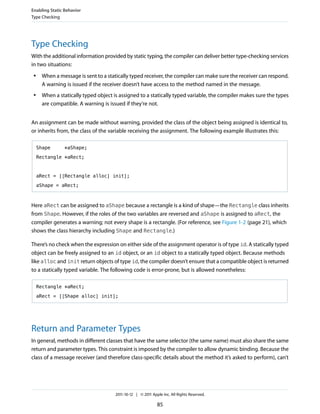 Enabling Static Behavior
Type Checking




Type Checking
With the additional information provided by static typing, the compiler can deliver better type-checking services
in two situations:
 ●    When a message is sent to a statically typed receiver, the compiler can make sure the receiver can respond.
      A warning is issued if the receiver doesn’t have access to the method named in the message.
 ●    When a statically typed object is assigned to a statically typed variable, the compiler makes sure the types
      are compatible. A warning is issued if they’re not.


An assignment can be made without warning, provided the class of the object being assigned is identical to,
or inherits from, the class of the variable receiving the assignment. The following example illustrates this:

     Shape      *aShape;

     Rectangle *aRect;



     aRect = [[Rectangle alloc] init];

     aShape = aRect;



Here aRect can be assigned to aShape because a rectangle is a kind of shape—the Rectangle class inherits
from Shape. However, if the roles of the two variables are reversed and aShape is assigned to aRect, the
compiler generates a warning; not every shape is a rectangle. (For reference, see Figure 1-2 (page 21), which
shows the class hierarchy including Shape and Rectangle.)

There’s no check when the expression on either side of the assignment operator is of type id. A statically typed
object can be freely assigned to an id object, or an id object to a statically typed object. Because methods
like alloc and init return objects of type id, the compiler doesn’t ensure that a compatible object is returned
to a statically typed variable. The following code is error-prone, but is allowed nonetheless:

     Rectangle *aRect;

     aRect = [[Shape alloc] init];




Return and Parameter Types
In general, methods in different classes that have the same selector (the same name) must also share the same
return and parameter types. This constraint is imposed by the compiler to allow dynamic binding. Because the
class of a message receiver (and therefore class-specific details about the method it’s asked to perform), can’t




                                      2011-10-12 | © 2011 Apple Inc. All Rights Reserved.

                                                             85
 