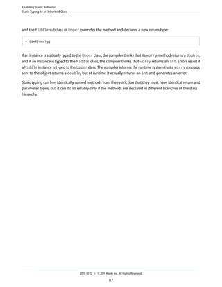 Enabling Static Behavior
Static Typing to an Inherited Class




and the Middle subclass of Upper overrides the method and declares a new return type:

  - (int)worry;



If an instance is statically typed to the Upper class, the compiler thinks that its worry method returns a double,
and if an instance is typed to the Middle class, the compiler thinks that worry returns an int. Errors result if
a Middle instance is typed to the Upper class: The compiler informs the runtime system that a worry message
sent to the object returns a double, but at runtime it actually returns an int and generates an error.

Static typing can free identically named methods from the restriction that they must have identical return and
parameter types, but it can do so reliably only if the methods are declared in different branches of the class
hierarchy.




                                      2011-10-12 | © 2011 Apple Inc. All Rights Reserved.

                                                             87
 