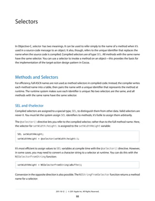 Selectors


In Objective-C, selector has two meanings. It can be used to refer simply to the name of a method when it’s
used in a source-code message to an object. It also, though, refers to the unique identifier that replaces the
name when the source code is compiled. Compiled selectors are of type SEL. All methods with the same name
have the same selector. You can use a selector to invoke a method on an object—this provides the basis for
the implementation of the target-action design pattern in Cocoa.




Methods and Selectors
For efficiency, full ASCII names are not used as method selectors in compiled code. Instead, the compiler writes
each method name into a table, then pairs the name with a unique identifier that represents the method at
runtime. The runtime system makes sure each identifier is unique: No two selectors are the same, and all
methods with the same name have the same selector.


SEL and @selector
Compiled selectors are assigned to a special type, SEL, to distinguish them from other data. Valid selectors are
never 0. You must let the system assign SEL identifiers to methods; it’s futile to assign them arbitrarily.

The @selector() directive lets you refer to the compiled selector, rather than to the full method name. Here,
the selector for setWidth:height: is assigned to the setWidthHeight variable:

  SEL setWidthHeight;

  setWidthHeight = @selector(setWidth:height:);



It’s most efficient to assign values to SEL variables at compile time with the @selector() directive. However,
in some cases, you may need to convert a character string to a selector at runtime. You can do this with the
NSSelectorFromString function:


  setWidthHeight = NSSelectorFromString(aBuffer);



Conversion in the opposite direction is also possible. The NSStringFromSelector function returns a method
name for a selector:



                                    2011-10-12 | © 2011 Apple Inc. All Rights Reserved.

                                                           88
 