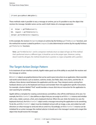 Selectors
The Target-Action Design Pattern




  [friend gossipAbout:aNeighbor];



These methods make it possible to vary a message at runtime, just as it’s possible to vary the object that
receives the message. Variable names can be used in both halves of a message expression:

  id     helper = getTheReceiver();

  SEL    request = getTheSelector();

  [helper performSelector:request];



In this example, the receiver (helper) is chosen at runtime (by the fictitious getTheReceiver function), and
the method the receiver is asked to perform (request) is also determined at runtime (by the equally fictitious
getTheSelector function).


     Note: performSelector: and its companion methods return an object of type id. If the method
     that’s performed returns a different type, it should be cast to the proper type. (However, casting
     doesn’t work for all types; the method should return a pointer or a type compatible with a pointer.)




The Target-Action Design Pattern
In its treatment of user-interface controls, AppKit makes good use of the ability to vary both the receiver and
the message at runtime.

NSControl objects are graphical devices that can be used to give instructions to an application. Most resemble
real-world control devices such as buttons, switches, knobs, text fields, dials, menu items, and the like. In
software, these devices stand between the application and the user. They interpret events coming from
hardware devices such as the keyboard and mouse and translate them into application-specific instructions.
For example, a button labeled “Find” would translate a mouse click into an instruction for the application to
start searching for something.

AppKit defines a template for creating control devices and defines a few off-the-shelf devices of its own. For
example, the NSButtonCell class defines an object that you can assign to an NSMatrix instance and initialize
with a size, a label, a picture, a font, and a keyboard shortcut. When the user clicks the button (or uses the
keyboard shortcut), the NSButtonCell object sends a message instructing the application to do something.
To do this, an NSButtonCell object must be initialized not just with an image, a size, and a label, but with
directions on what message to send and who to send it to. Accordingly, an NSButtonCell instance can be
initialized for an action message (the method selector it should use in the message it sends) and a target (the
object that should receive the message).



                                    2011-10-12 | © 2011 Apple Inc. All Rights Reserved.

                                                           90
 