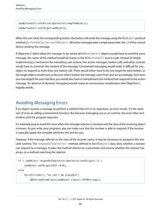 Selectors
Avoiding Messaging Errors




  [myButtonCell setAction:@selector(reapTheWind:)];

  [myButtonCell setTarget:anObject];



When the user clicks the corresponding button, the button cell sends the message using the NSObject protocol
method performSelector:withObject:. All action messages take a single parameter, the id of the control
device sending the message.

If Objective-C didn’t allow the message to be varied, all NSButtonCell objects would have to send the same
message; the name of the method would be frozen in the NSButtonCell source code. Instead of simply
implementing a mechanism for translating user actions into action messages, button cells and other controls
would have to constrain the content of the message. Constrained messaging would make it difficult for any
object to respond to more than one button cell. There would either have to be one target for each button, or
the target object would have to discover which button the message came from and act accordingly. Each time
you rearranged the user interface, you would also have to reimplement the method that responds to the action
message. An absence of dynamic messaging would create an unnecessary complication that Objective-C
happily avoids.




Avoiding Messaging Errors
If an object receives a message to perform a method that isn’t in its repertoire, an error results. It’s the same
sort of error as calling a nonexistent function. But because messaging occurs at runtime, the error often isn’t
evident until the program executes.

It’s relatively easy to avoid this error when the message selector is constant and the class of the receiving object
is known. As you write your programs, you can make sure that the receiver is able to respond. If the receiver
is statically typed, the compiler performs this test for you.

However, if the message selector or the class of the receiver varies, it may be necessary to postpone this test
until runtime. The respondsToSelector: method, defined in the NSObject class, tests whether a receiver
can respond to a message. It takes the method selector as a parameter and returns whether the receiver has
access to a method matching the selector:

  if ( [anObject respondsToSelector:@selector(setOrigin::)] )

       [anObject setOrigin:0.0 :0.0];

  else

       fprintf(stderr, "%s can’t be placedn",

             [NSStringFromClass([anObject class]) UTF8String]);




                                     2011-10-12 | © 2011 Apple Inc. All Rights Reserved.

                                                            91
 