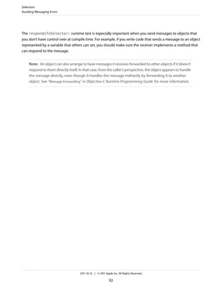 Selectors
Avoiding Messaging Errors




The respondsToSelector: runtime test is especially important when you send messages to objects that
you don’t have control over at compile time. For example, if you write code that sends a message to an object
represented by a variable that others can set, you should make sure the receiver implements a method that
can respond to the message.


     Note: An object can also arrange to have messages it receives forwarded to other objects if it doesn’t
     respond to them directly itself. In that case, from the caller’s perspective, the object appears to handle
     the message directly, even though it handles the message indirectly by forwarding it to another
     object. See “Message Forwarding” in Objective-C Runtime Programming Guide for more information.




                                      2011-10-12 | © 2011 Apple Inc. All Rights Reserved.

                                                             92
 