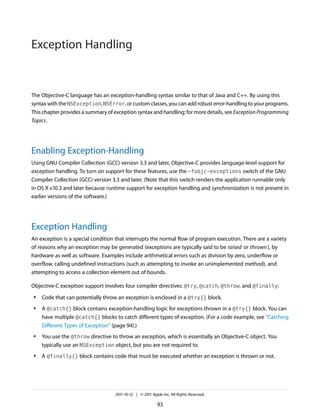 Exception Handling


The Objective-C language has an exception-handling syntax similar to that of Java and C++. By using this
syntax with the NSException, NSError, or custom classes, you can add robust error-handling to your programs.
This chapter provides a summary of exception syntax and handling; for more details, see Exception Programming
Topics .




Enabling Exception-Handling
Using GNU Compiler Collection (GCC) version 3.3 and later, Objective-C provides language-level support for
exception handling. To turn on support for these features, use the -fobjc-exceptions switch of the GNU
Compiler Collection (GCC) version 3.3 and later. (Note that this switch renders the application runnable only
in OS X v10.3 and later because runtime support for exception handling and synchronization is not present in
earlier versions of the software.)




Exception Handling
An exception is a special condition that interrupts the normal flow of program execution. There are a variety
of reasons why an exception may be generated (exceptions are typically said to be raised or thrown ), by
hardware as well as software. Examples include arithmetical errors such as division by zero, underflow or
overflow, calling undefined instructions (such as attempting to invoke an unimplemented method), and
attempting to access a collection element out of bounds.

Objective-C exception support involves four compiler directives: @try, @catch, @throw, and @finally:
●   Code that can potentially throw an exception is enclosed in a @try{} block.
●   A @catch{} block contains exception-handling logic for exceptions thrown in a @try{} block. You can
    have multiple @catch{} blocks to catch different types of exception. (For a code example, see “Catching
    Different Types of Exception” (page 94).)
●   You use the @throw directive to throw an exception, which is essentially an Objective-C object. You
    typically use an NSException object, but you are not required to.
●   A @finally{} block contains code that must be executed whether an exception is thrown or not.




                                   2011-10-12 | © 2011 Apple Inc. All Rights Reserved.

                                                          93
 