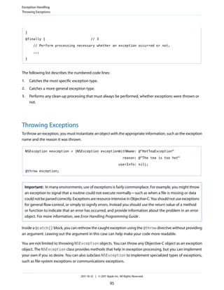 Exception Handling
Throwing Exceptions




     }

     @finally {                                 // 3

           // Perform processing necessary whether an exception occurred or not.

           ...

     }



The following list describes the numbered code lines:
1.       Catches the most specific exception type.
2.       Catches a more general exception type.
3.       Performs any clean-up processing that must always be performed, whether exceptions were thrown or
         not.




Throwing Exceptions
To throw an exception, you must instantiate an object with the appropriate information, such as the exception
name and the reason it was thrown.

     NSException *exception = [NSException exceptionWithName: @"HotTeaException"

                                                                          reason: @"The tea is too hot"

                                                                      userInfo: nil];

     @throw exception;



     Important: In many environments, use of exceptions is fairly commonplace. For example, you might throw
     an exception to signal that a routine could not execute normally—such as when a file is missing or data
     could not be parsed correctly. Exceptions are resource-intensive in Objective-C. You should not use exceptions
     for general flow-control, or simply to signify errors. Instead you should use the return value of a method
     or function to indicate that an error has occurred, and provide information about the problem in an error
     object. For more information, see Error Handling Programming Guide .

Inside a @catch{} block, you can rethrow the caught exception using the @throw directive without providing
an argument. Leaving out the argument in this case can help make your code more readable.

You are not limited to throwing NSException objects. You can throw any Objective-C object as an exception
object. The NSException class provides methods that help in exception processing, but you can implement
your own if you so desire. You can also subclass NSException to implement specialized types of exceptions,
such as file-system exceptions or communications exceptions.


                                        2011-10-12 | © 2011 Apple Inc. All Rights Reserved.

                                                               95
 