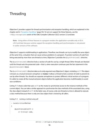 Threading


Objective-C provides support for thread synchronization and exception handling, which are explained in this
chapter and in “Exception Handling” (page 93). To turn on support for these features, use the
-fobjc-exceptions switch of the GNU Compiler Collection (GCC) version 3.3 and later.


      Note: Using either of these features in a program renders the application runnable only in OS X
      v10.3 and later because runtime support for exception handling and synchronization is not present
      in earlier versions of the software.


Objective-C supports multithreading in applications. Therefore, two threads can try to modify the same object
at the same time, a situation that can cause serious problems in a program. To protect sections of code from
being executed by more than one thread at a time, Objective-C provides the @synchronized() directive.

The @synchronized()directive locks a section of code for use by a single thread. Other threads are blocked
until the thread exits the protected code—that is, when execution continues past the last statement in the
@synchronized() block.

The @synchronized() directive takes as its only argument any Objective-C object, including self. This object
is known as a mutual exclusion semaphore or mutex. It allows a thread to lock a section of code to prevent its
use by other threads. You should use separate semaphores to protect different critical sections of a program.
It’s safest to create all the mutual exclusion objects before the application becomes multithreaded, to avoid
race conditions.

Listing 11-1 shows code that uses self as the mutex to synchronize access to the instance methods of the
current object. You can take a similar approach to synchronize the class methods of the associated class, using
the class object instead of self. In the latter case, of course, only one thread at a time is allowed to execute
a class method because there is only one class object that is shared by all callers.


Listing 11-1 Locking a method using self

  - (void)criticalMethod

  {

        @synchronized(self) {

             // Critical code.




                                    2011-10-12 | © 2011 Apple Inc. All Rights Reserved.

                                                           96
 