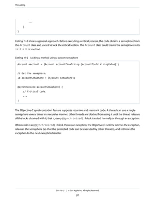 Threading




             ...

       }

  }



Listing 11-2 shows a general approach. Before executing a critical process, the code obtains a semaphore from
the Account class and uses it to lock the critical section. The Account class could create the semaphore in its
initialize method.


Listing 11-2 Locking a method using a custom semaphore

  Account *account = [Account accountFromString:[accountField stringValue]];


  // Get the semaphore.

  id accountSemaphore = [Account semaphore];



  @synchronized(accountSemaphore) {

       // Critical code.

       ...

  }



The Objective-C synchronization feature supports recursive and reentrant code. A thread can use a single
semaphore several times in a recursive manner; other threads are blocked from using it until the thread releases
all the locks obtained with it; that is, every @synchronized() block is exited normally or through an exception.

When code in an @synchronized() block throws an exception, the Objective-C runtime catches the exception,
releases the semaphore (so that the protected code can be executed by other threads), and rethrows the
exception to the next exception handler.




                                    2011-10-12 | © 2011 Apple Inc. All Rights Reserved.

                                                           97
 