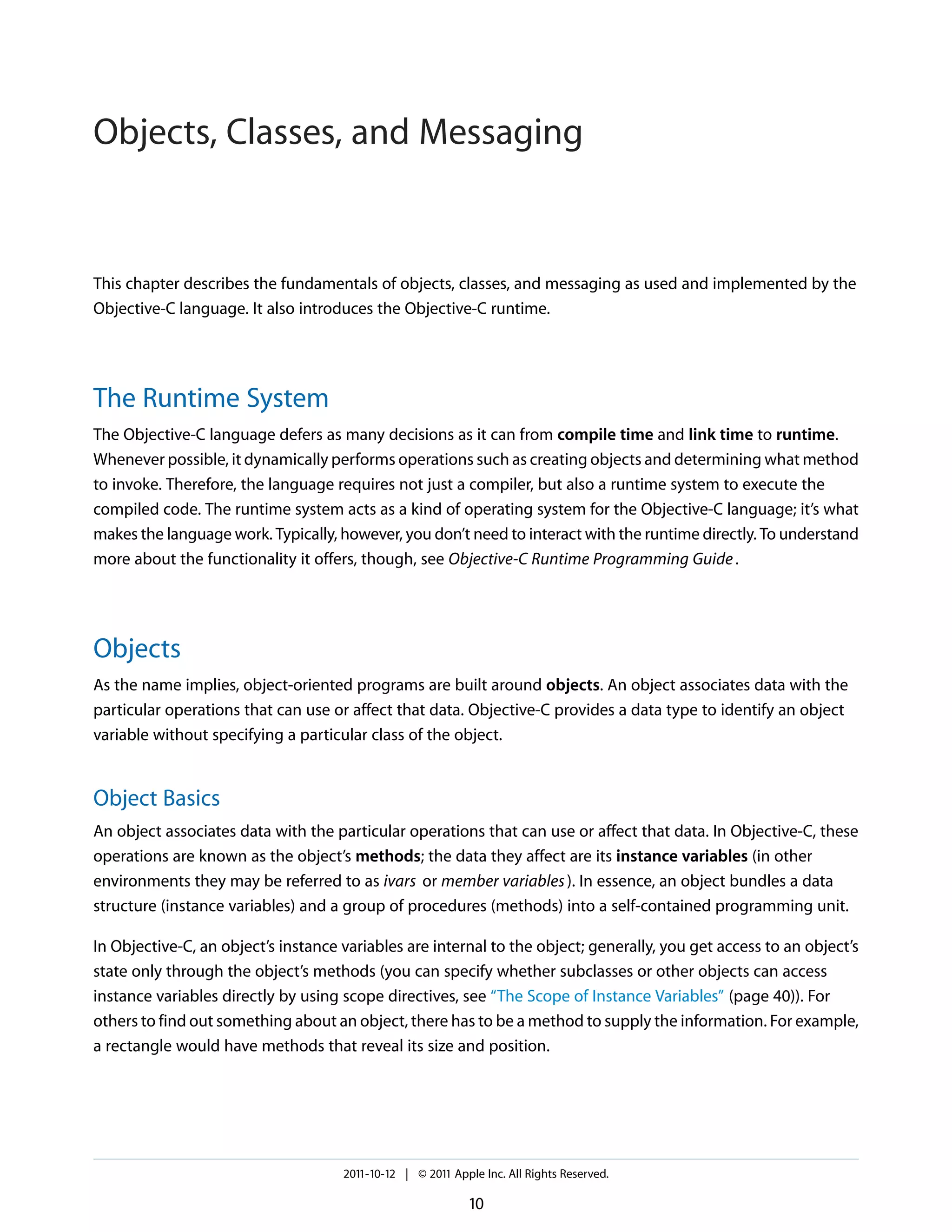 Objects, Classes, and Messaging This chapter describes the fundamentals of objects, classes, and messaging as used and implemented by the Objective-C language. It also introduces the Objective-C runtime. The Runtime System The Objective-C language defers as many decisions as it can from compile time and link time to runtime. Whenever possible, it dynamically performs operations such as creating objects and determining what method to invoke. Therefore, the language requires not just a compiler, but also a runtime system to execute the compiled code. The runtime system acts as a kind of operating system for the Objective-C language; it’s what makes the language work. Typically, however, you don’t need to interact with the runtime directly. To understand more about the functionality it offers, though, see Objective-C Runtime Programming Guide . Objects As the name implies, object-oriented programs are built around objects. An object associates data with the particular operations that can use or affect that data. Objective-C provides a data type to identify an object variable without specifying a particular class of the object. Object Basics An object associates data with the particular operations that can use or affect that data. In Objective-C, these operations are known as the object’s methods; the data they affect are its instance variables (in other environments they may be referred to as ivars or member variables ). In essence, an object bundles a data structure (instance variables) and a group of procedures (methods) into a self-contained programming unit. In Objective-C, an object’s instance variables are internal to the object; generally, you get access to an object’s state only through the object’s methods (you can specify whether subclasses or other objects can access instance variables directly by using scope directives, see “The Scope of Instance Variables” (page 40)). For others to find out something about an object, there has to be a method to supply the information. For example, a rectangle would have methods that reveal its size and position. 2011-10-12 | © 2011 Apple Inc. All Rights Reserved. 10 