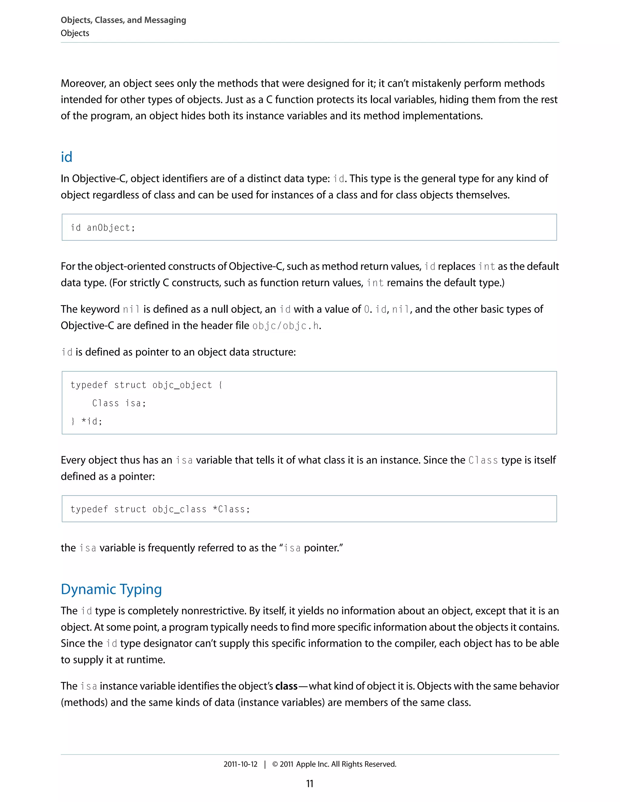 Objects, Classes, and Messaging Objects Moreover, an object sees only the methods that were designed for it; it can’t mistakenly perform methods intended for other types of objects. Just as a C function protects its local variables, hiding them from the rest of the program, an object hides both its instance variables and its method implementations. id In Objective-C, object identifiers are of a distinct data type: id. This type is the general type for any kind of object regardless of class and can be used for instances of a class and for class objects themselves. id anObject; For the object-oriented constructs of Objective-C, such as method return values, id replaces int as the default data type. (For strictly C constructs, such as function return values, int remains the default type.) The keyword nil is defined as a null object, an id with a value of 0. id, nil, and the other basic types of Objective-C are defined in the header file objc/objc.h. id is defined as pointer to an object data structure: typedef struct objc_object { Class isa; } *id; Every object thus has an isa variable that tells it of what class it is an instance. Since the Class type is itself defined as a pointer: typedef struct objc_class *Class; the isa variable is frequently referred to as the “isa pointer.” Dynamic Typing The id type is completely nonrestrictive. By itself, it yields no information about an object, except that it is an object. At some point, a program typically needs to find more specific information about the objects it contains. Since the id type designator can’t supply this specific information to the compiler, each object has to be able to supply it at runtime. The isa instance variable identifies the object’s class—what kind of object it is. Objects with the same behavior (methods) and the same kinds of data (instance variables) are members of the same class. 2011-10-12 | © 2011 Apple Inc. All Rights Reserved. 11 