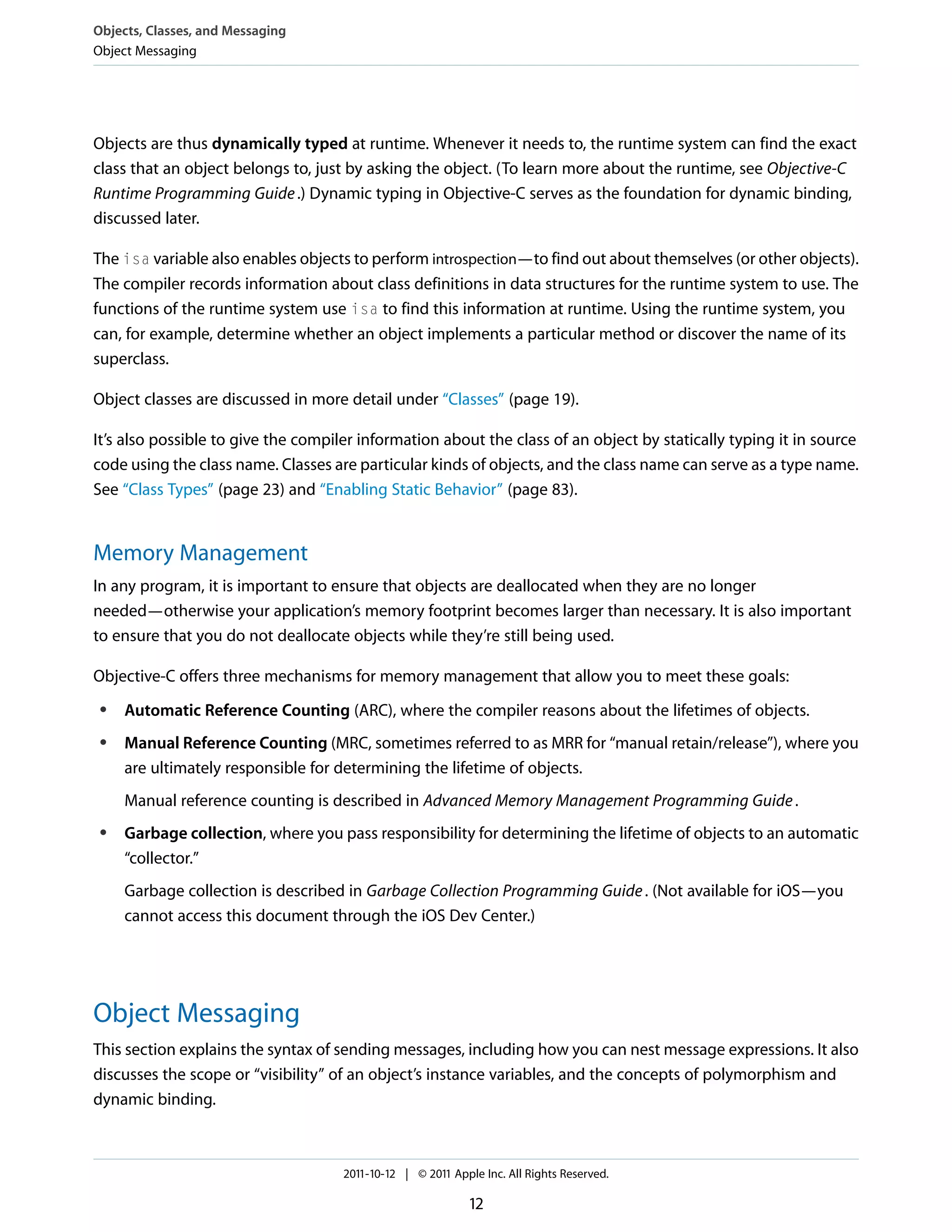 Objects, Classes, and Messaging Object Messaging Objects are thus dynamically typed at runtime. Whenever it needs to, the runtime system can find the exact class that an object belongs to, just by asking the object. (To learn more about the runtime, see Objective-C Runtime Programming Guide .) Dynamic typing in Objective-C serves as the foundation for dynamic binding, discussed later. The isa variable also enables objects to perform introspection—to find out about themselves (or other objects). The compiler records information about class definitions in data structures for the runtime system to use. The functions of the runtime system use isa to find this information at runtime. Using the runtime system, you can, for example, determine whether an object implements a particular method or discover the name of its superclass. Object classes are discussed in more detail under “Classes” (page 19). It’s also possible to give the compiler information about the class of an object by statically typing it in source code using the class name. Classes are particular kinds of objects, and the class name can serve as a type name. See “Class Types” (page 23) and “Enabling Static Behavior” (page 83). Memory Management In any program, it is important to ensure that objects are deallocated when they are no longer needed—otherwise your application’s memory footprint becomes larger than necessary. It is also important to ensure that you do not deallocate objects while they’re still being used. Objective-C offers three mechanisms for memory management that allow you to meet these goals: ● ● Automatic Reference Counting (ARC), where the compiler reasons about the lifetimes of objects. Manual Reference Counting (MRC, sometimes referred to as MRR for “manual retain/release”), where you are ultimately responsible for determining the lifetime of objects. Manual reference counting is described in Advanced Memory Management Programming Guide . ● Garbage collection, where you pass responsibility for determining the lifetime of objects to an automatic “collector.” Garbage collection is described in Garbage Collection Programming Guide . (Not available for iOS—you cannot access this document through the iOS Dev Center.) Object Messaging This section explains the syntax of sending messages, including how you can nest message expressions. It also discusses the scope or “visibility” of an object’s instance variables, and the concepts of polymorphism and dynamic binding. 2011-10-12 | © 2011 Apple Inc. All Rights Reserved. 12 