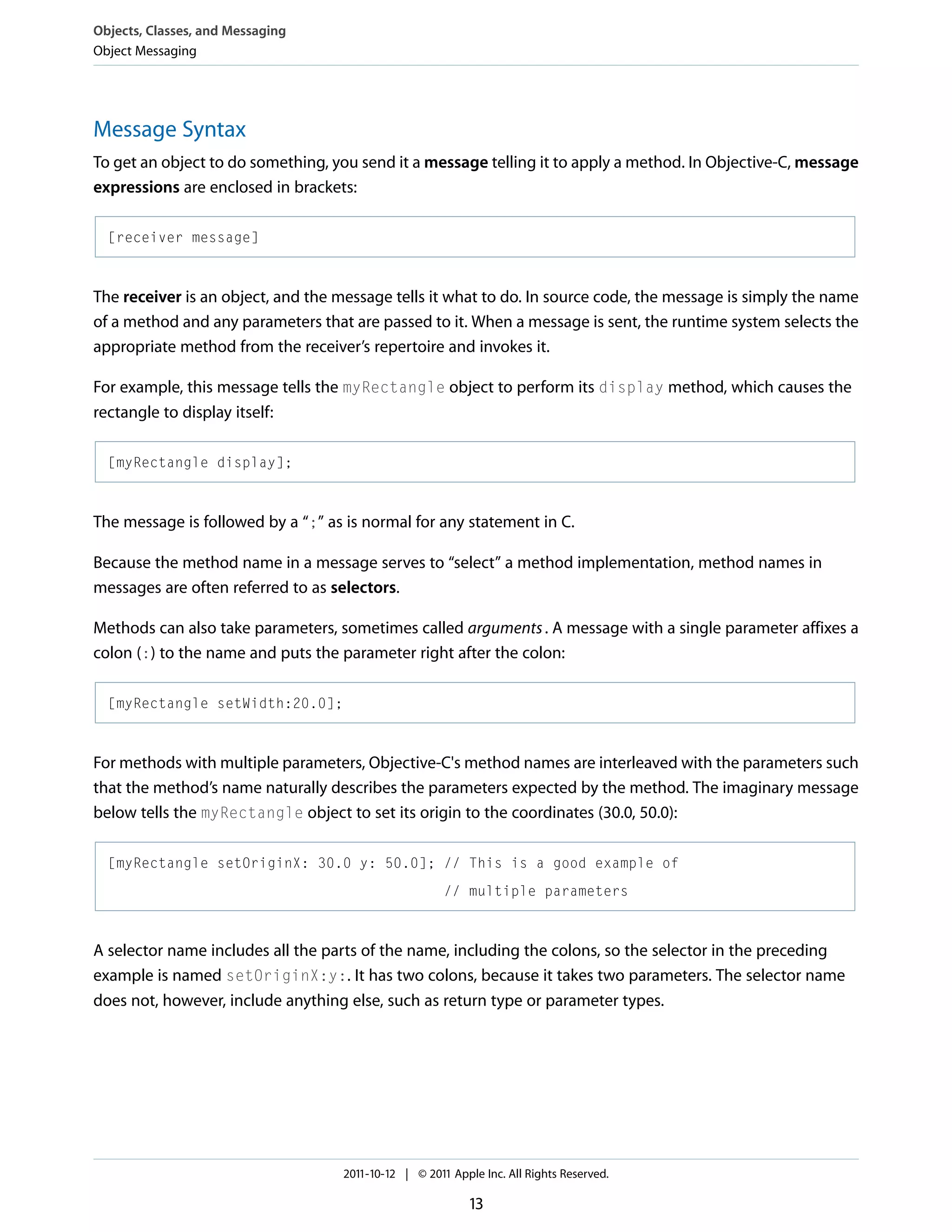 Objects, Classes, and Messaging Object Messaging Message Syntax To get an object to do something, you send it a message telling it to apply a method. In Objective-C, message expressions are enclosed in brackets: [receiver message] The receiver is an object, and the message tells it what to do. In source code, the message is simply the name of a method and any parameters that are passed to it. When a message is sent, the runtime system selects the appropriate method from the receiver’s repertoire and invokes it. For example, this message tells the myRectangle object to perform its display method, which causes the rectangle to display itself: [myRectangle display]; The message is followed by a “;” as is normal for any statement in C. Because the method name in a message serves to “select” a method implementation, method names in messages are often referred to as selectors. Methods can also take parameters, sometimes called arguments . A message with a single parameter affixes a colon (:) to the name and puts the parameter right after the colon: [myRectangle setWidth:20.0]; For methods with multiple parameters, Objective-C's method names are interleaved with the parameters such that the method’s name naturally describes the parameters expected by the method. The imaginary message below tells the myRectangle object to set its origin to the coordinates (30.0, 50.0): [myRectangle setOriginX: 30.0 y: 50.0]; // This is a good example of // multiple parameters A selector name includes all the parts of the name, including the colons, so the selector in the preceding example is named setOriginX:y:. It has two colons, because it takes two parameters. The selector name does not, however, include anything else, such as return type or parameter types. 2011-10-12 | © 2011 Apple Inc. All Rights Reserved. 13 