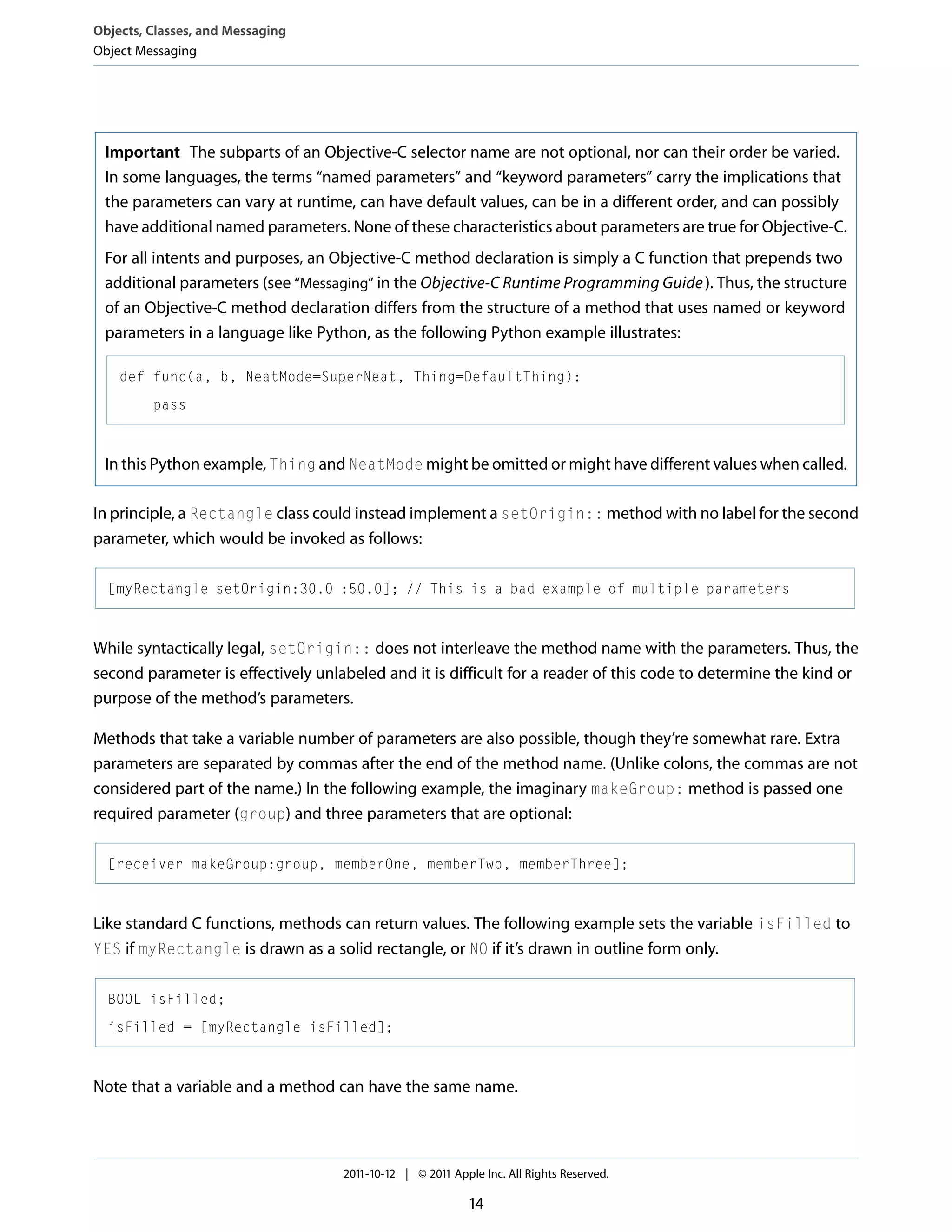 Objects, Classes, and Messaging Object Messaging Important The subparts of an Objective-C selector name are not optional, nor can their order be varied. In some languages, the terms “named parameters” and “keyword parameters” carry the implications that the parameters can vary at runtime, can have default values, can be in a different order, and can possibly have additional named parameters. None of these characteristics about parameters are true for Objective-C. For all intents and purposes, an Objective-C method declaration is simply a C function that prepends two additional parameters (see “Messaging” in the Objective-C Runtime Programming Guide ). Thus, the structure of an Objective-C method declaration differs from the structure of a method that uses named or keyword parameters in a language like Python, as the following Python example illustrates: def func(a, b, NeatMode=SuperNeat, Thing=DefaultThing): pass In this Python example, Thing and NeatMode might be omitted or might have different values when called. In principle, a Rectangle class could instead implement a setOrigin:: method with no label for the second parameter, which would be invoked as follows: [myRectangle setOrigin:30.0 :50.0]; // This is a bad example of multiple parameters While syntactically legal, setOrigin:: does not interleave the method name with the parameters. Thus, the second parameter is effectively unlabeled and it is difficult for a reader of this code to determine the kind or purpose of the method’s parameters. Methods that take a variable number of parameters are also possible, though they’re somewhat rare. Extra parameters are separated by commas after the end of the method name. (Unlike colons, the commas are not considered part of the name.) In the following example, the imaginary makeGroup: method is passed one required parameter (group) and three parameters that are optional: [receiver makeGroup:group, memberOne, memberTwo, memberThree]; Like standard C functions, methods can return values. The following example sets the variable isFilled to YES if myRectangle is drawn as a solid rectangle, or NO if it’s drawn in outline form only. BOOL isFilled; isFilled = [myRectangle isFilled]; Note that a variable and a method can have the same name. 2011-10-12 | © 2011 Apple Inc. All Rights Reserved. 14 