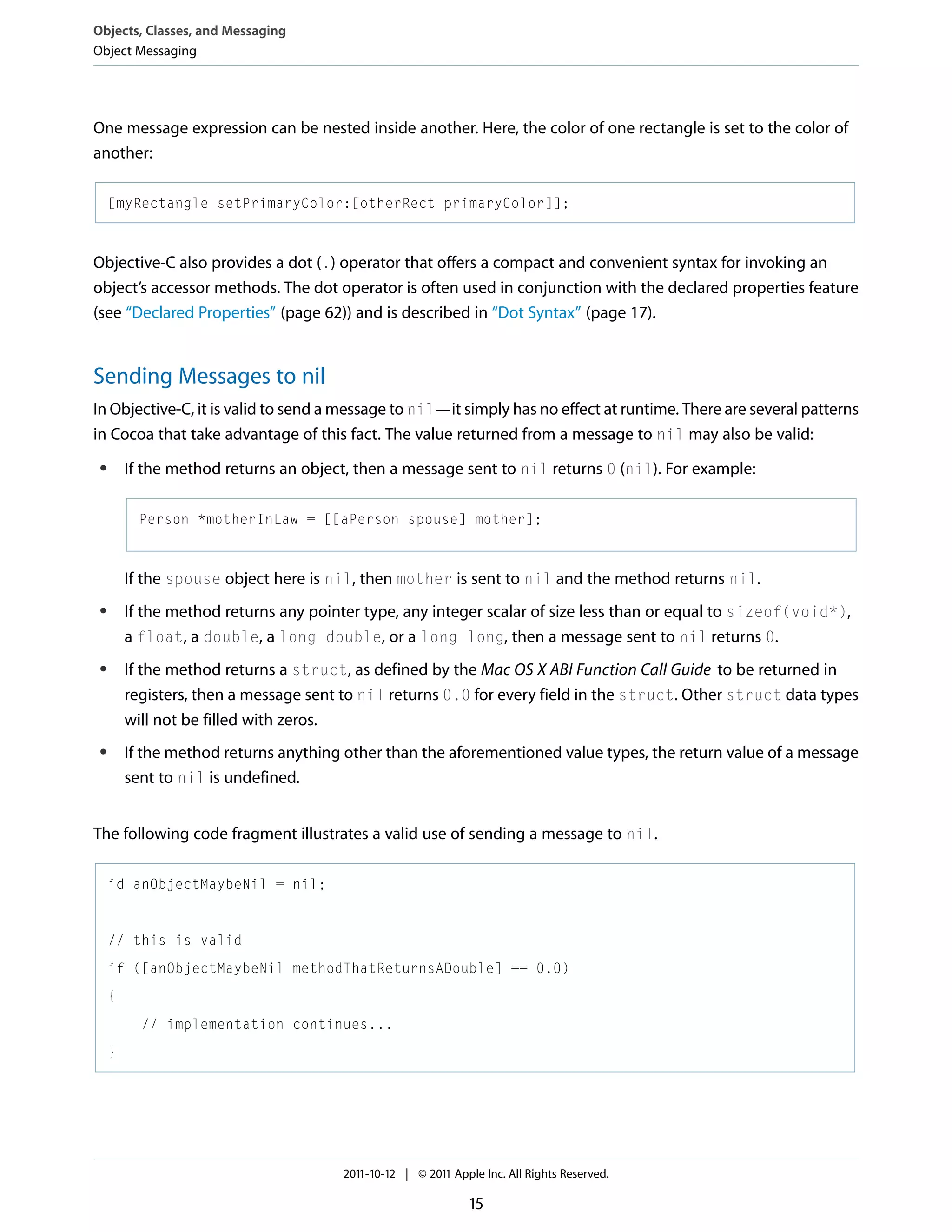 Objects, Classes, and Messaging Object Messaging One message expression can be nested inside another. Here, the color of one rectangle is set to the color of another: [myRectangle setPrimaryColor:[otherRect primaryColor]]; Objective-C also provides a dot (.) operator that offers a compact and convenient syntax for invoking an object’s accessor methods. The dot operator is often used in conjunction with the declared properties feature (see “Declared Properties” (page 62)) and is described in “Dot Syntax” (page 17). Sending Messages to nil In Objective-C, it is valid to send a message to nil—it simply has no effect at runtime. There are several patterns in Cocoa that take advantage of this fact. The value returned from a message to nil may also be valid: If the method returns an object, then a message sent to nil returns 0 (nil). For example: ● Person *motherInLaw = [[aPerson spouse] mother]; If the spouse object here is nil, then mother is sent to nil and the method returns nil. If the method returns any pointer type, any integer scalar of size less than or equal to sizeof(void*), a float, a double, a long double, or a long long, then a message sent to nil returns 0. ● If the method returns a struct, as defined by the Mac OS X ABI Function Call Guide to be returned in registers, then a message sent to nil returns 0.0 for every field in the struct. Other struct data types will not be filled with zeros. ● If the method returns anything other than the aforementioned value types, the return value of a message sent to nil is undefined. ● The following code fragment illustrates a valid use of sending a message to nil. id anObjectMaybeNil = nil; // this is valid if ([anObjectMaybeNil methodThatReturnsADouble] == 0.0) { // implementation continues... } 2011-10-12 | © 2011 Apple Inc. All Rights Reserved. 15 
