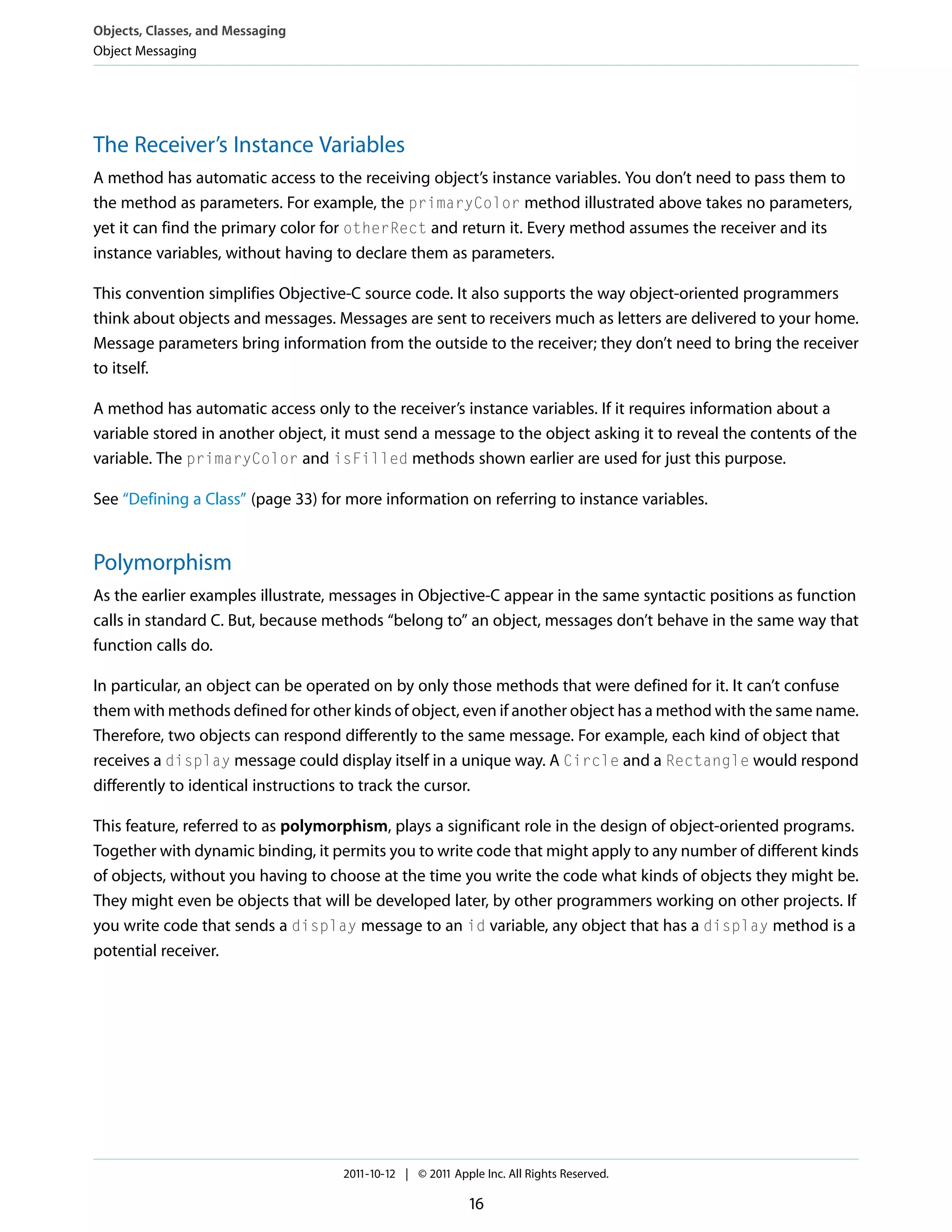 Objects, Classes, and Messaging Object Messaging The Receiver’s Instance Variables A method has automatic access to the receiving object’s instance variables. You don’t need to pass them to the method as parameters. For example, the primaryColor method illustrated above takes no parameters, yet it can find the primary color for otherRect and return it. Every method assumes the receiver and its instance variables, without having to declare them as parameters. This convention simplifies Objective-C source code. It also supports the way object-oriented programmers think about objects and messages. Messages are sent to receivers much as letters are delivered to your home. Message parameters bring information from the outside to the receiver; they don’t need to bring the receiver to itself. A method has automatic access only to the receiver’s instance variables. If it requires information about a variable stored in another object, it must send a message to the object asking it to reveal the contents of the variable. The primaryColor and isFilled methods shown earlier are used for just this purpose. See “Defining a Class” (page 33) for more information on referring to instance variables. Polymorphism As the earlier examples illustrate, messages in Objective-C appear in the same syntactic positions as function calls in standard C. But, because methods “belong to” an object, messages don’t behave in the same way that function calls do. In particular, an object can be operated on by only those methods that were defined for it. It can’t confuse them with methods defined for other kinds of object, even if another object has a method with the same name. Therefore, two objects can respond differently to the same message. For example, each kind of object that receives a display message could display itself in a unique way. A Circle and a Rectangle would respond differently to identical instructions to track the cursor. This feature, referred to as polymorphism, plays a significant role in the design of object-oriented programs. Together with dynamic binding, it permits you to write code that might apply to any number of different kinds of objects, without you having to choose at the time you write the code what kinds of objects they might be. They might even be objects that will be developed later, by other programmers working on other projects. If you write code that sends a display message to an id variable, any object that has a display method is a potential receiver. 2011-10-12 | © 2011 Apple Inc. All Rights Reserved. 16 