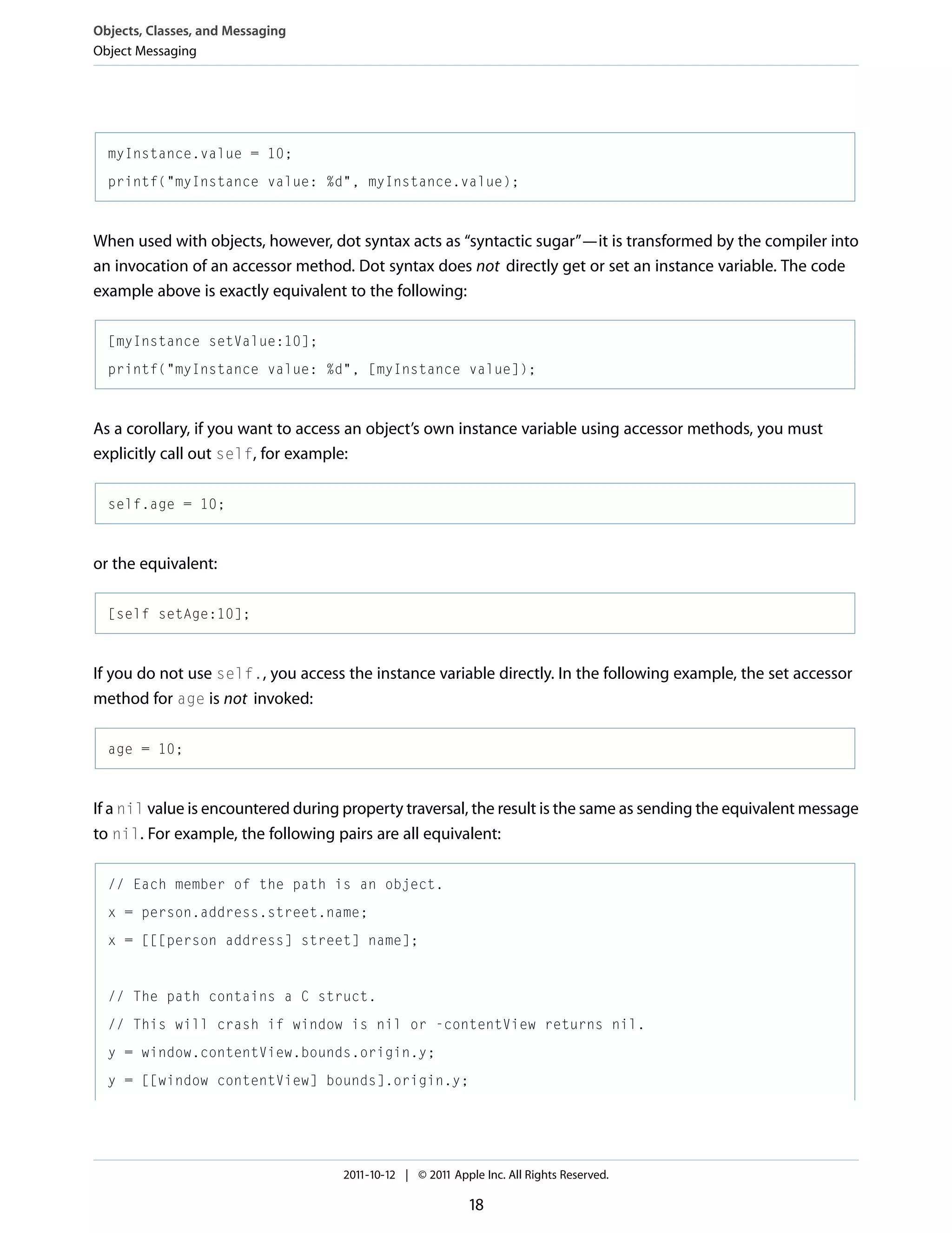 Objects, Classes, and Messaging Object Messaging myInstance.value = 10; printf("myInstance value: %d", myInstance.value); When used with objects, however, dot syntax acts as “syntactic sugar”—it is transformed by the compiler into an invocation of an accessor method. Dot syntax does not directly get or set an instance variable. The code example above is exactly equivalent to the following: [myInstance setValue:10]; printf("myInstance value: %d", [myInstance value]); As a corollary, if you want to access an object’s own instance variable using accessor methods, you must explicitly call out self, for example: self.age = 10; or the equivalent: [self setAge:10]; If you do not use self., you access the instance variable directly. In the following example, the set accessor method for age is not invoked: age = 10; If a nil value is encountered during property traversal, the result is the same as sending the equivalent message to nil. For example, the following pairs are all equivalent: // Each member of the path is an object. x = person.address.street.name; x = [[[person address] street] name]; // The path contains a C struct. // This will crash if window is nil or -contentView returns nil. y = window.contentView.bounds.origin.y; y = [[window contentView] bounds].origin.y; 2011-10-12 | © 2011 Apple Inc. All Rights Reserved. 18 