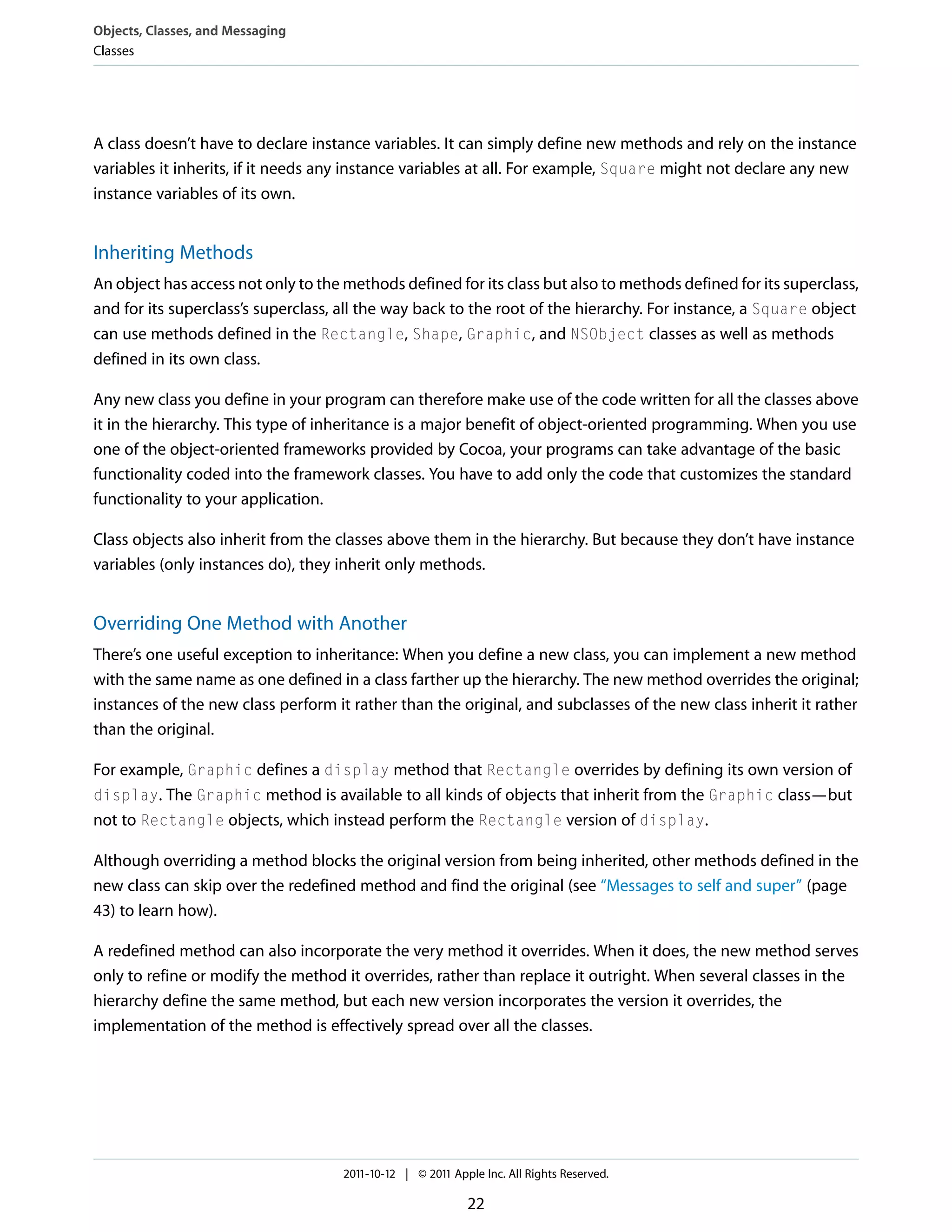 Objects, Classes, and Messaging Classes A class doesn’t have to declare instance variables. It can simply define new methods and rely on the instance variables it inherits, if it needs any instance variables at all. For example, Square might not declare any new instance variables of its own. Inheriting Methods An object has access not only to the methods defined for its class but also to methods defined for its superclass, and for its superclass’s superclass, all the way back to the root of the hierarchy. For instance, a Square object can use methods defined in the Rectangle, Shape, Graphic, and NSObject classes as well as methods defined in its own class. Any new class you define in your program can therefore make use of the code written for all the classes above it in the hierarchy. This type of inheritance is a major benefit of object-oriented programming. When you use one of the object-oriented frameworks provided by Cocoa, your programs can take advantage of the basic functionality coded into the framework classes. You have to add only the code that customizes the standard functionality to your application. Class objects also inherit from the classes above them in the hierarchy. But because they don’t have instance variables (only instances do), they inherit only methods. Overriding One Method with Another There’s one useful exception to inheritance: When you define a new class, you can implement a new method with the same name as one defined in a class farther up the hierarchy. The new method overrides the original; instances of the new class perform it rather than the original, and subclasses of the new class inherit it rather than the original. For example, Graphic defines a display method that Rectangle overrides by defining its own version of display. The Graphic method is available to all kinds of objects that inherit from the Graphic class—but not to Rectangle objects, which instead perform the Rectangle version of display. Although overriding a method blocks the original version from being inherited, other methods defined in the new class can skip over the redefined method and find the original (see “Messages to self and super” (page 43) to learn how). A redefined method can also incorporate the very method it overrides. When it does, the new method serves only to refine or modify the method it overrides, rather than replace it outright. When several classes in the hierarchy define the same method, but each new version incorporates the version it overrides, the implementation of the method is effectively spread over all the classes. 2011-10-12 | © 2011 Apple Inc. All Rights Reserved. 22 
