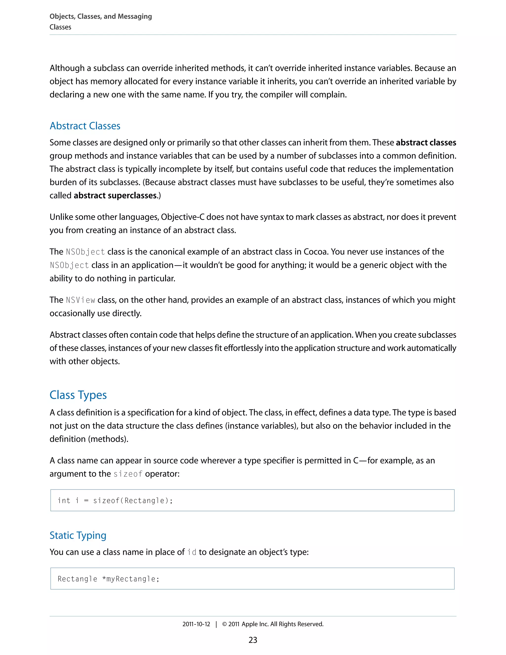 Objects, Classes, and Messaging Classes Although a subclass can override inherited methods, it can’t override inherited instance variables. Because an object has memory allocated for every instance variable it inherits, you can’t override an inherited variable by declaring a new one with the same name. If you try, the compiler will complain. Abstract Classes Some classes are designed only or primarily so that other classes can inherit from them. These abstract classes group methods and instance variables that can be used by a number of subclasses into a common definition. The abstract class is typically incomplete by itself, but contains useful code that reduces the implementation burden of its subclasses. (Because abstract classes must have subclasses to be useful, they’re sometimes also called abstract superclasses.) Unlike some other languages, Objective-C does not have syntax to mark classes as abstract, nor does it prevent you from creating an instance of an abstract class. The NSObject class is the canonical example of an abstract class in Cocoa. You never use instances of the NSObject class in an application—it wouldn’t be good for anything; it would be a generic object with the ability to do nothing in particular. The NSView class, on the other hand, provides an example of an abstract class, instances of which you might occasionally use directly. Abstract classes often contain code that helps define the structure of an application. When you create subclasses of these classes, instances of your new classes fit effortlessly into the application structure and work automatically with other objects. Class Types A class definition is a specification for a kind of object. The class, in effect, defines a data type. The type is based not just on the data structure the class defines (instance variables), but also on the behavior included in the definition (methods). A class name can appear in source code wherever a type specifier is permitted in C—for example, as an argument to the sizeof operator: int i = sizeof(Rectangle); Static Typing You can use a class name in place of id to designate an object’s type: Rectangle *myRectangle; 2011-10-12 | © 2011 Apple Inc. All Rights Reserved. 23 