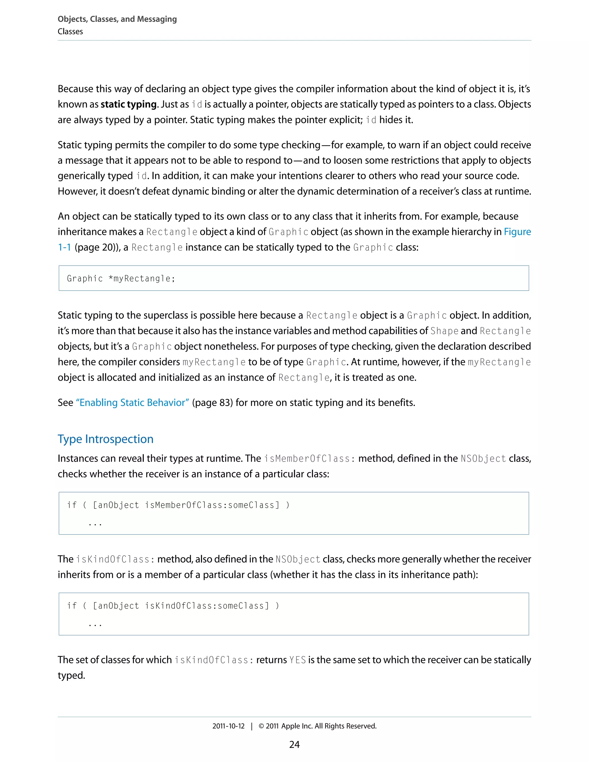 Objects, Classes, and Messaging Classes Because this way of declaring an object type gives the compiler information about the kind of object it is, it’s known as static typing. Just as id is actually a pointer, objects are statically typed as pointers to a class. Objects are always typed by a pointer. Static typing makes the pointer explicit; id hides it. Static typing permits the compiler to do some type checking—for example, to warn if an object could receive a message that it appears not to be able to respond to—and to loosen some restrictions that apply to objects generically typed id. In addition, it can make your intentions clearer to others who read your source code. However, it doesn’t defeat dynamic binding or alter the dynamic determination of a receiver’s class at runtime. An object can be statically typed to its own class or to any class that it inherits from. For example, because inheritance makes a Rectangle object a kind of Graphic object (as shown in the example hierarchy in Figure 1-1 (page 20)), a Rectangle instance can be statically typed to the Graphic class: Graphic *myRectangle; Static typing to the superclass is possible here because a Rectangle object is a Graphic object. In addition, it’s more than that because it also has the instance variables and method capabilities of Shape and Rectangle objects, but it’s a Graphic object nonetheless. For purposes of type checking, given the declaration described here, the compiler considers myRectangle to be of type Graphic. At runtime, however, if the myRectangle object is allocated and initialized as an instance of Rectangle, it is treated as one. See “Enabling Static Behavior” (page 83) for more on static typing and its benefits. Type Introspection Instances can reveal their types at runtime. The isMemberOfClass: method, defined in the NSObject class, checks whether the receiver is an instance of a particular class: if ( [anObject isMemberOfClass:someClass] ) ... The isKindOfClass: method, also defined in the NSObject class, checks more generally whether the receiver inherits from or is a member of a particular class (whether it has the class in its inheritance path): if ( [anObject isKindOfClass:someClass] ) ... The set of classes for which isKindOfClass: returns YES is the same set to which the receiver can be statically typed. 2011-10-12 | © 2011 Apple Inc. All Rights Reserved. 24 