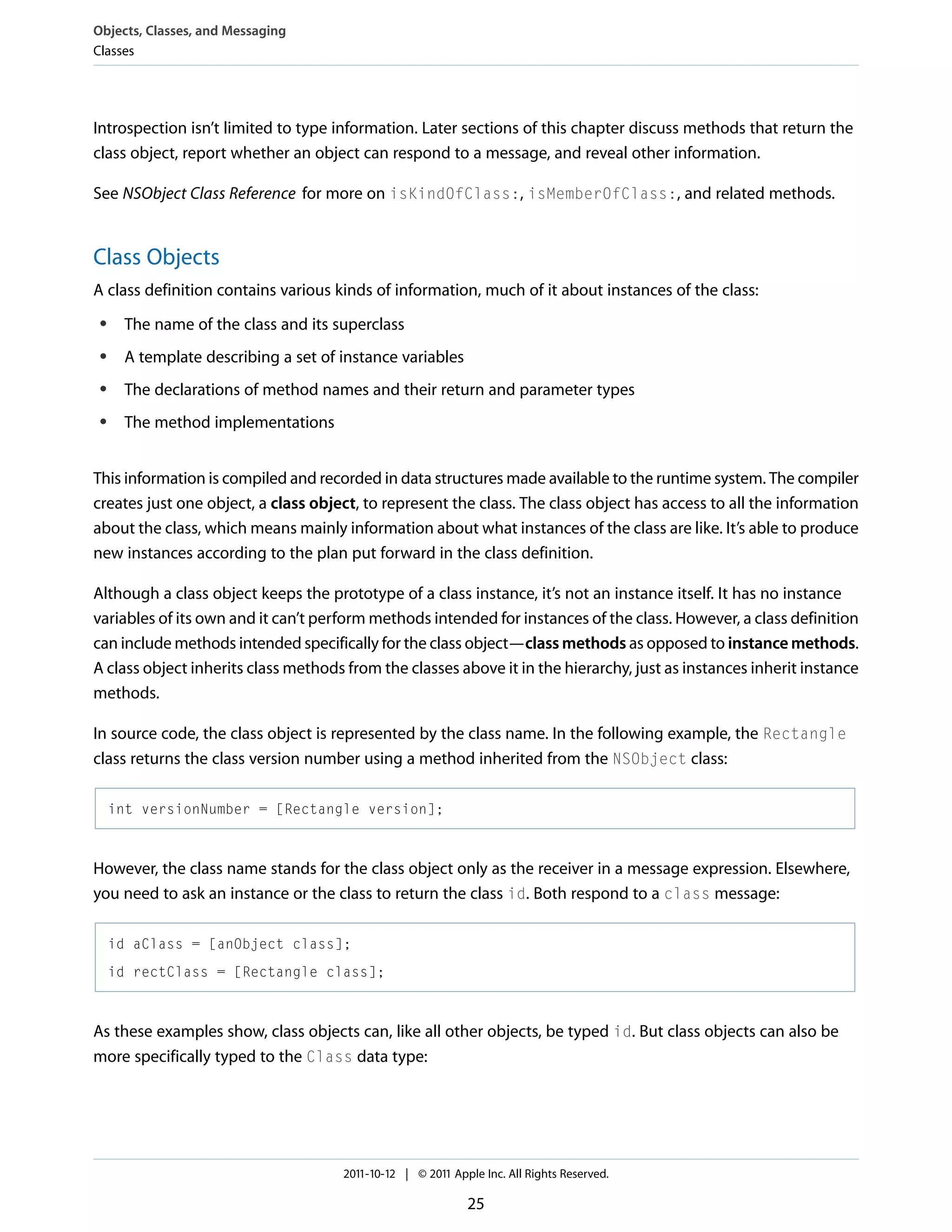 Objects, Classes, and Messaging Classes Introspection isn’t limited to type information. Later sections of this chapter discuss methods that return the class object, report whether an object can respond to a message, and reveal other information. See NSObject Class Reference for more on isKindOfClass:, isMemberOfClass:, and related methods. Class Objects A class definition contains various kinds of information, much of it about instances of the class: ● The name of the class and its superclass ● A template describing a set of instance variables ● The declarations of method names and their return and parameter types ● The method implementations This information is compiled and recorded in data structures made available to the runtime system. The compiler creates just one object, a class object, to represent the class. The class object has access to all the information about the class, which means mainly information about what instances of the class are like. It’s able to produce new instances according to the plan put forward in the class definition. Although a class object keeps the prototype of a class instance, it’s not an instance itself. It has no instance variables of its own and it can’t perform methods intended for instances of the class. However, a class definition can include methods intended specifically for the class object—class methods as opposed to instance methods. A class object inherits class methods from the classes above it in the hierarchy, just as instances inherit instance methods. In source code, the class object is represented by the class name. In the following example, the Rectangle class returns the class version number using a method inherited from the NSObject class: int versionNumber = [Rectangle version]; However, the class name stands for the class object only as the receiver in a message expression. Elsewhere, you need to ask an instance or the class to return the class id. Both respond to a class message: id aClass = [anObject class]; id rectClass = [Rectangle class]; As these examples show, class objects can, like all other objects, be typed id. But class objects can also be more specifically typed to the Class data type: 2011-10-12 | © 2011 Apple Inc. All Rights Reserved. 25 