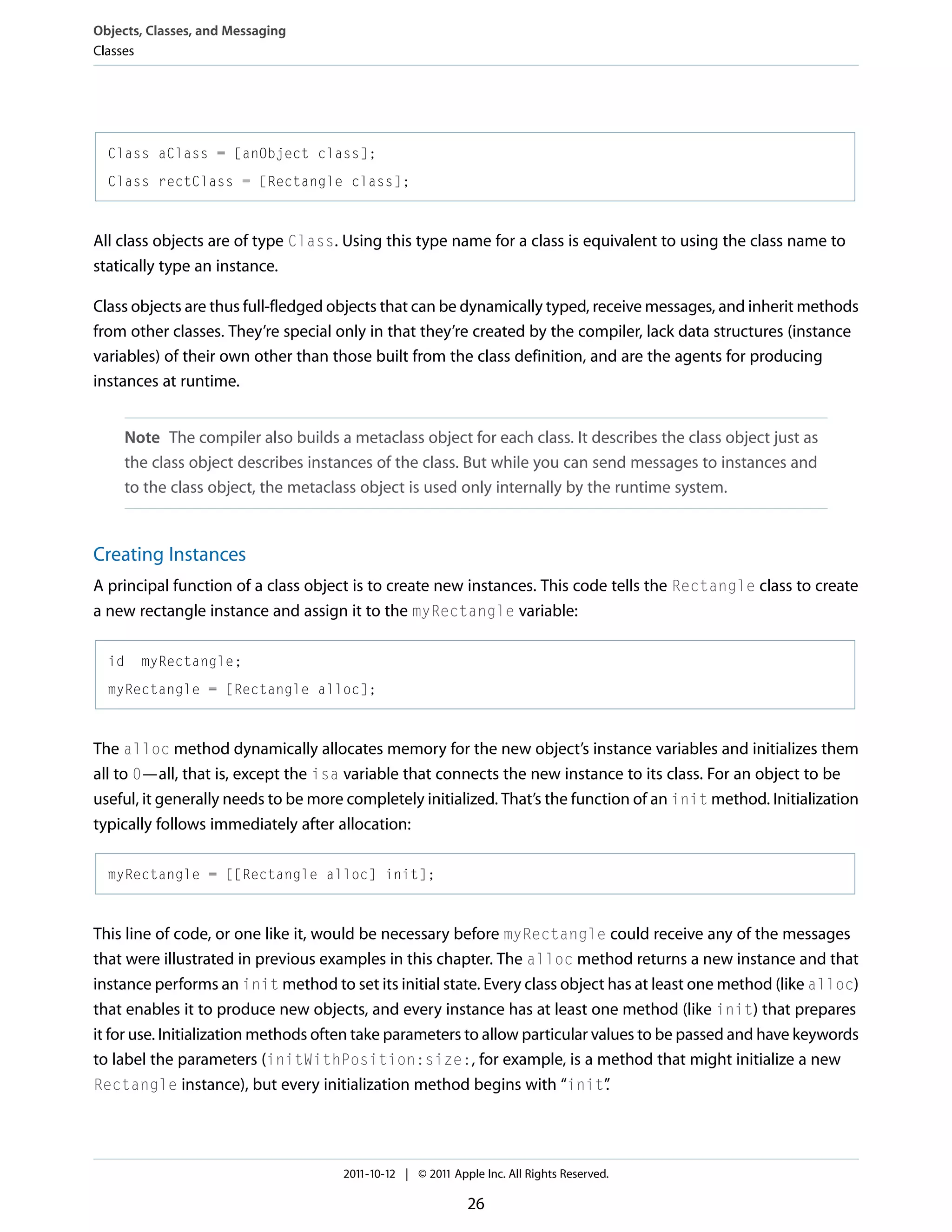 Objects, Classes, and Messaging Classes Class aClass = [anObject class]; Class rectClass = [Rectangle class]; All class objects are of type Class. Using this type name for a class is equivalent to using the class name to statically type an instance. Class objects are thus full-fledged objects that can be dynamically typed, receive messages, and inherit methods from other classes. They’re special only in that they’re created by the compiler, lack data structures (instance variables) of their own other than those built from the class definition, and are the agents for producing instances at runtime. Note The compiler also builds a metaclass object for each class. It describes the class object just as the class object describes instances of the class. But while you can send messages to instances and to the class object, the metaclass object is used only internally by the runtime system. Creating Instances A principal function of a class object is to create new instances. This code tells the Rectangle class to create a new rectangle instance and assign it to the myRectangle variable: id myRectangle; myRectangle = [Rectangle alloc]; The alloc method dynamically allocates memory for the new object’s instance variables and initializes them all to 0—all, that is, except the isa variable that connects the new instance to its class. For an object to be useful, it generally needs to be more completely initialized. That’s the function of an init method. Initialization typically follows immediately after allocation: myRectangle = [[Rectangle alloc] init]; This line of code, or one like it, would be necessary before myRectangle could receive any of the messages that were illustrated in previous examples in this chapter. The alloc method returns a new instance and that instance performs an init method to set its initial state. Every class object has at least one method (like alloc) that enables it to produce new objects, and every instance has at least one method (like init) that prepares it for use. Initialization methods often take parameters to allow particular values to be passed and have keywords to label the parameters (initWithPosition:size:, for example, is a method that might initialize a new Rectangle instance), but every initialization method begins with “init” . 2011-10-12 | © 2011 Apple Inc. All Rights Reserved. 26 