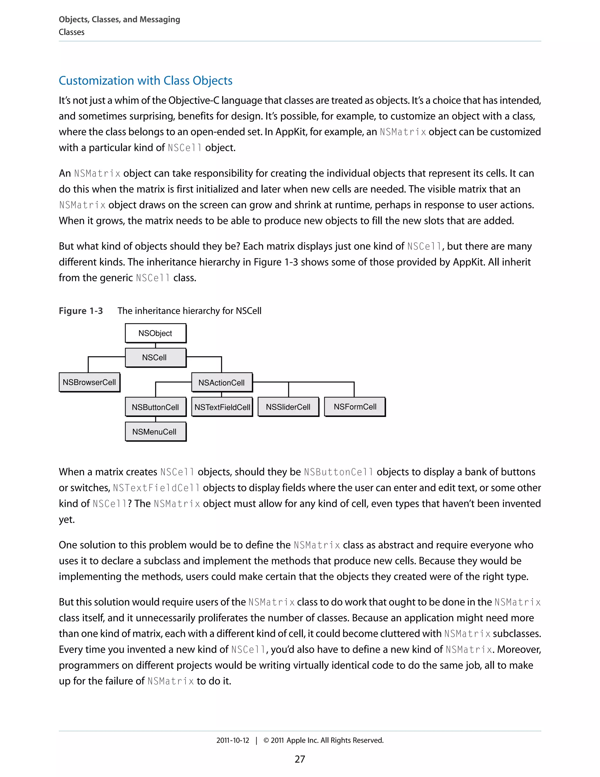 Objects, Classes, and Messaging Classes Customization with Class Objects It’s not just a whim of the Objective-C language that classes are treated as objects. It’s a choice that has intended, and sometimes surprising, benefits for design. It’s possible, for example, to customize an object with a class, where the class belongs to an open-ended set. In AppKit, for example, an NSMatrix object can be customized with a particular kind of NSCell object. An NSMatrix object can take responsibility for creating the individual objects that represent its cells. It can do this when the matrix is first initialized and later when new cells are needed. The visible matrix that an NSMatrix object draws on the screen can grow and shrink at runtime, perhaps in response to user actions. When it grows, the matrix needs to be able to produce new objects to fill the new slots that are added. But what kind of objects should they be? Each matrix displays just one kind of NSCell, but there are many different kinds. The inheritance hierarchy in Figure 1-3 shows some of those provided by AppKit. All inherit from the generic NSCell class. Figure 1-3 The inheritance hierarchy for NSCell NSObject NSCell NSBrowserCell NSActionCell NSButtonCell NSTextFieldCell NSSliderCell NSFormCell NSMenuCell When a matrix creates NSCell objects, should they be NSButtonCell objects to display a bank of buttons or switches, NSTextFieldCell objects to display fields where the user can enter and edit text, or some other kind of NSCell? The NSMatrix object must allow for any kind of cell, even types that haven’t been invented yet. One solution to this problem would be to define the NSMatrix class as abstract and require everyone who uses it to declare a subclass and implement the methods that produce new cells. Because they would be implementing the methods, users could make certain that the objects they created were of the right type. But this solution would require users of the NSMatrix class to do work that ought to be done in the NSMatrix class itself, and it unnecessarily proliferates the number of classes. Because an application might need more than one kind of matrix, each with a different kind of cell, it could become cluttered with NSMatrix subclasses. Every time you invented a new kind of NSCell, you’d also have to define a new kind of NSMatrix. Moreover, programmers on different projects would be writing virtually identical code to do the same job, all to make up for the failure of NSMatrix to do it. 2011-10-12 | © 2011 Apple Inc. All Rights Reserved. 27 