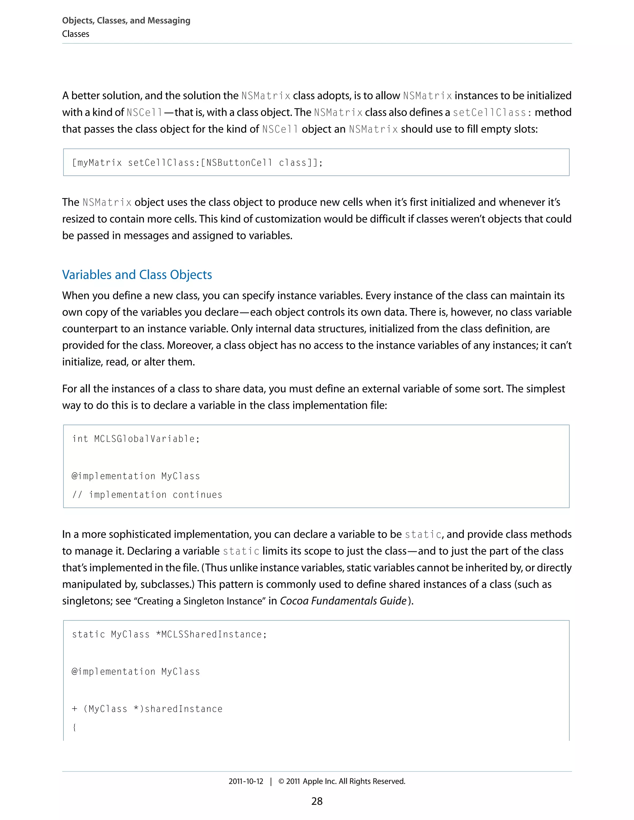 Objects, Classes, and Messaging Classes A better solution, and the solution the NSMatrix class adopts, is to allow NSMatrix instances to be initialized with a kind of NSCell—that is, with a class object. The NSMatrix class also defines a setCellClass: method that passes the class object for the kind of NSCell object an NSMatrix should use to fill empty slots: [myMatrix setCellClass:[NSButtonCell class]]; The NSMatrix object uses the class object to produce new cells when it’s first initialized and whenever it’s resized to contain more cells. This kind of customization would be difficult if classes weren’t objects that could be passed in messages and assigned to variables. Variables and Class Objects When you define a new class, you can specify instance variables. Every instance of the class can maintain its own copy of the variables you declare—each object controls its own data. There is, however, no class variable counterpart to an instance variable. Only internal data structures, initialized from the class definition, are provided for the class. Moreover, a class object has no access to the instance variables of any instances; it can’t initialize, read, or alter them. For all the instances of a class to share data, you must define an external variable of some sort. The simplest way to do this is to declare a variable in the class implementation file: int MCLSGlobalVariable; @implementation MyClass // implementation continues In a more sophisticated implementation, you can declare a variable to be static, and provide class methods to manage it. Declaring a variable static limits its scope to just the class—and to just the part of the class that’s implemented in the file. (Thus unlike instance variables, static variables cannot be inherited by, or directly manipulated by, subclasses.) This pattern is commonly used to define shared instances of a class (such as singletons; see “Creating a Singleton Instance” in Cocoa Fundamentals Guide ). static MyClass *MCLSSharedInstance; @implementation MyClass + (MyClass *)sharedInstance { 2011-10-12 | © 2011 Apple Inc. All Rights Reserved. 28 