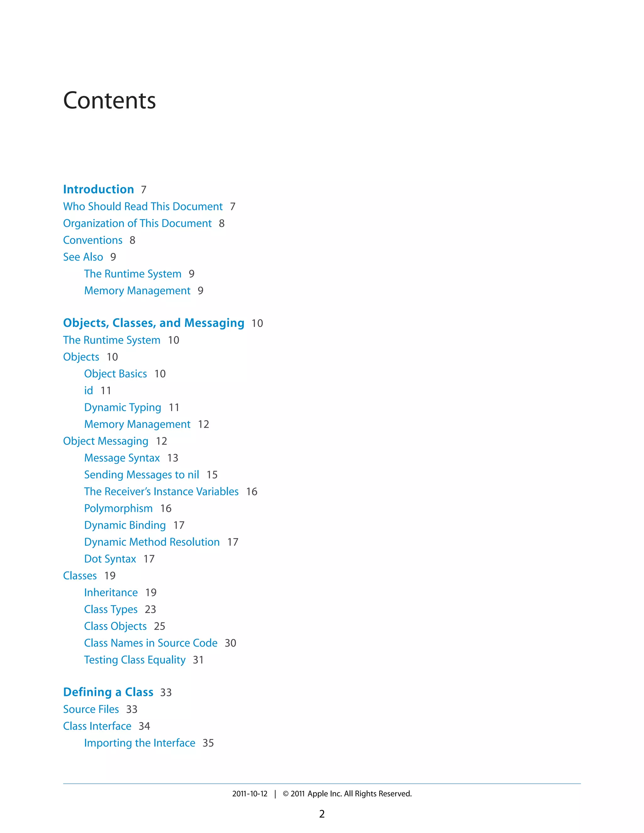 Contents Introduction 7 Who Should Read This Document 7 Organization of This Document 8 Conventions 8 See Also 9 The Runtime System 9 Memory Management 9 Objects, Classes, and Messaging 10 The Runtime System 10 Objects 10 Object Basics 10 id 11 Dynamic Typing 11 Memory Management 12 Object Messaging 12 Message Syntax 13 Sending Messages to nil 15 The Receiver’s Instance Variables 16 Polymorphism 16 Dynamic Binding 17 Dynamic Method Resolution 17 Dot Syntax 17 Classes 19 Inheritance 19 Class Types 23 Class Objects 25 Class Names in Source Code 30 Testing Class Equality 31 Defining a Class 33 Source Files 33 Class Interface 34 Importing the Interface 35 2011-10-12 | © 2011 Apple Inc. All Rights Reserved. 2 