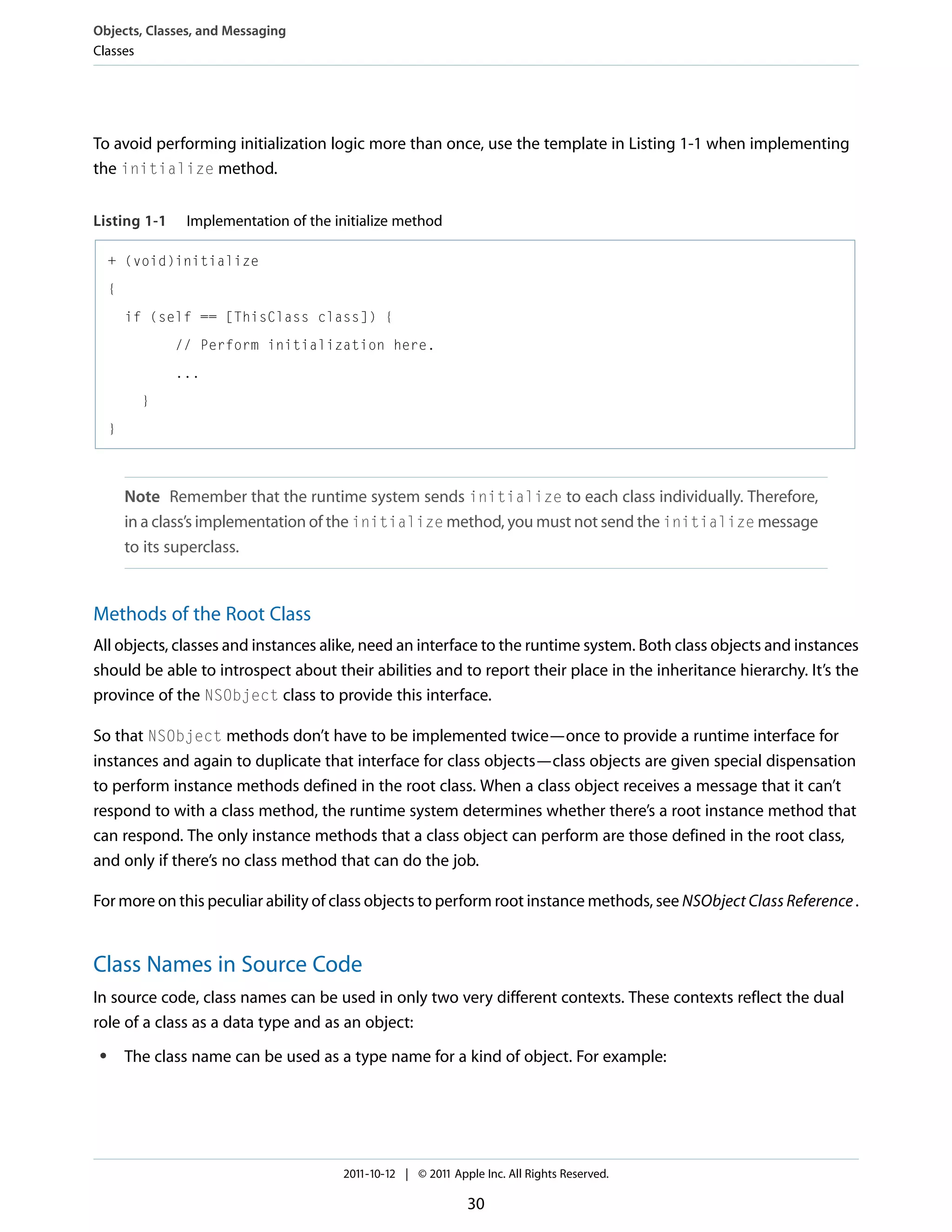 Objects, Classes, and Messaging Classes To avoid performing initialization logic more than once, use the template in Listing 1-1 when implementing the initialize method. Listing 1-1 Implementation of the initialize method + (void)initialize { if (self == [ThisClass class]) { // Perform initialization here. ... } } Note Remember that the runtime system sends initialize to each class individually. Therefore, in a class’s implementation of the initialize method, you must not send the initialize message to its superclass. Methods of the Root Class All objects, classes and instances alike, need an interface to the runtime system. Both class objects and instances should be able to introspect about their abilities and to report their place in the inheritance hierarchy. It’s the province of the NSObject class to provide this interface. So that NSObject methods don’t have to be implemented twice—once to provide a runtime interface for instances and again to duplicate that interface for class objects—class objects are given special dispensation to perform instance methods defined in the root class. When a class object receives a message that it can’t respond to with a class method, the runtime system determines whether there’s a root instance method that can respond. The only instance methods that a class object can perform are those defined in the root class, and only if there’s no class method that can do the job. For more on this peculiar ability of class objects to perform root instance methods, see NSObject Class Reference . Class Names in Source Code In source code, class names can be used in only two very different contexts. These contexts reflect the dual role of a class as a data type and as an object: ● The class name can be used as a type name for a kind of object. For example: 2011-10-12 | © 2011 Apple Inc. All Rights Reserved. 30 