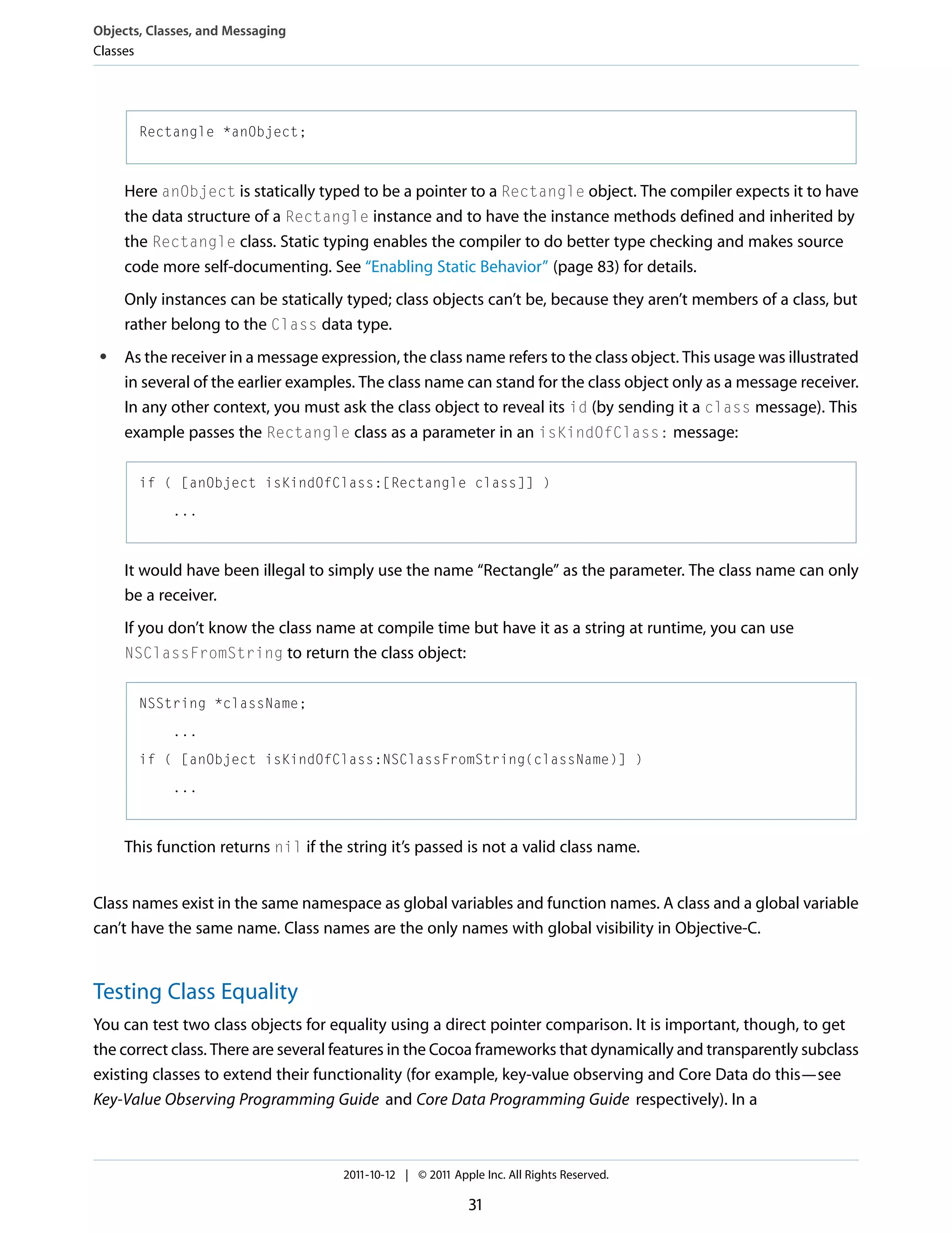 Objects, Classes, and Messaging Classes Rectangle *anObject; Here anObject is statically typed to be a pointer to a Rectangle object. The compiler expects it to have the data structure of a Rectangle instance and to have the instance methods defined and inherited by the Rectangle class. Static typing enables the compiler to do better type checking and makes source code more self-documenting. See “Enabling Static Behavior” (page 83) for details. Only instances can be statically typed; class objects can’t be, because they aren’t members of a class, but rather belong to the Class data type. ● As the receiver in a message expression, the class name refers to the class object. This usage was illustrated in several of the earlier examples. The class name can stand for the class object only as a message receiver. In any other context, you must ask the class object to reveal its id (by sending it a class message). This example passes the Rectangle class as a parameter in an isKindOfClass: message: if ( [anObject isKindOfClass:[Rectangle class]] ) ... It would have been illegal to simply use the name “Rectangle” as the parameter. The class name can only be a receiver. If you don’t know the class name at compile time but have it as a string at runtime, you can use NSClassFromString to return the class object: NSString *className; ... if ( [anObject isKindOfClass:NSClassFromString(className)] ) ... This function returns nil if the string it’s passed is not a valid class name. Class names exist in the same namespace as global variables and function names. A class and a global variable can’t have the same name. Class names are the only names with global visibility in Objective-C. Testing Class Equality You can test two class objects for equality using a direct pointer comparison. It is important, though, to get the correct class. There are several features in the Cocoa frameworks that dynamically and transparently subclass existing classes to extend their functionality (for example, key-value observing and Core Data do this—see Key-Value Observing Programming Guide and Core Data Programming Guide respectively). In a 2011-10-12 | © 2011 Apple Inc. All Rights Reserved. 31 