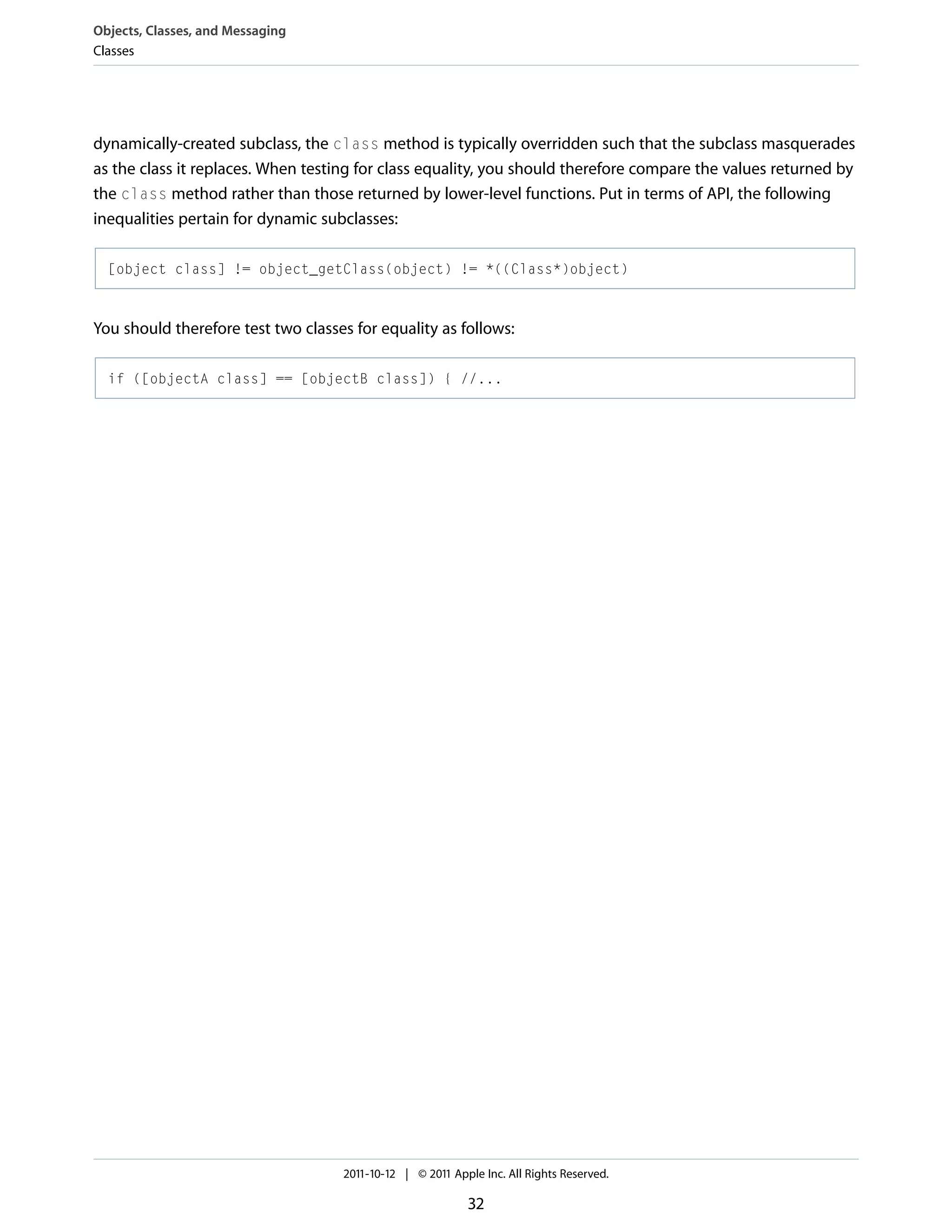 Objects, Classes, and Messaging Classes dynamically-created subclass, the class method is typically overridden such that the subclass masquerades as the class it replaces. When testing for class equality, you should therefore compare the values returned by the class method rather than those returned by lower-level functions. Put in terms of API, the following inequalities pertain for dynamic subclasses: [object class] != object_getClass(object) != *((Class*)object) You should therefore test two classes for equality as follows: if ([objectA class] == [objectB class]) { //... 2011-10-12 | © 2011 Apple Inc. All Rights Reserved. 32 