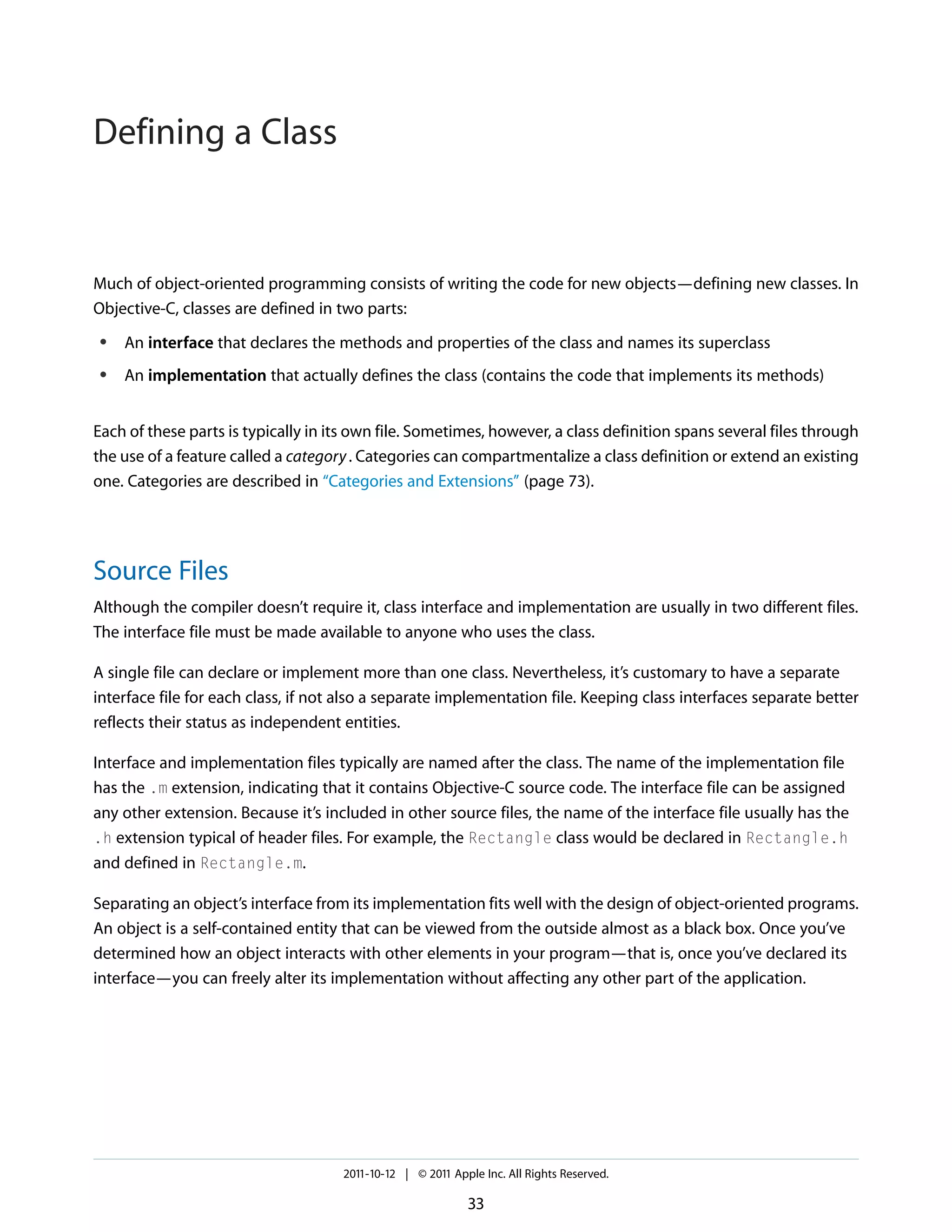 Defining a Class Much of object-oriented programming consists of writing the code for new objects—defining new classes. In Objective-C, classes are defined in two parts: ● An interface that declares the methods and properties of the class and names its superclass ● An implementation that actually defines the class (contains the code that implements its methods) Each of these parts is typically in its own file. Sometimes, however, a class definition spans several files through the use of a feature called a category . Categories can compartmentalize a class definition or extend an existing one. Categories are described in “Categories and Extensions” (page 73). Source Files Although the compiler doesn’t require it, class interface and implementation are usually in two different files. The interface file must be made available to anyone who uses the class. A single file can declare or implement more than one class. Nevertheless, it’s customary to have a separate interface file for each class, if not also a separate implementation file. Keeping class interfaces separate better reflects their status as independent entities. Interface and implementation files typically are named after the class. The name of the implementation file has the .m extension, indicating that it contains Objective-C source code. The interface file can be assigned any other extension. Because it’s included in other source files, the name of the interface file usually has the .h extension typical of header files. For example, the Rectangle class would be declared in Rectangle.h and defined in Rectangle.m. Separating an object’s interface from its implementation fits well with the design of object-oriented programs. An object is a self-contained entity that can be viewed from the outside almost as a black box. Once you’ve determined how an object interacts with other elements in your program—that is, once you’ve declared its interface—you can freely alter its implementation without affecting any other part of the application. 2011-10-12 | © 2011 Apple Inc. All Rights Reserved. 33 