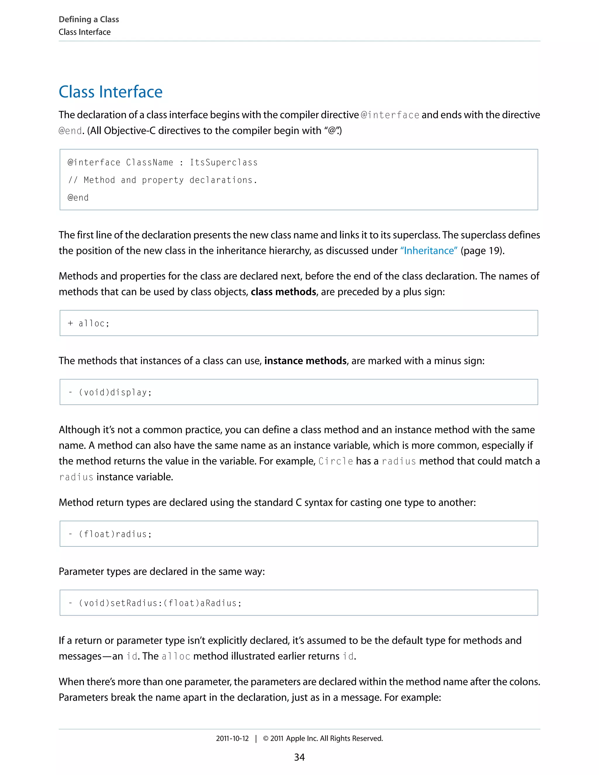 Defining a Class Class Interface Class Interface The declaration of a class interface begins with the compiler directive @interface and ends with the directive @end. (All Objective-C directives to the compiler begin with “@” .) @interface ClassName : ItsSuperclass // Method and property declarations. @end The first line of the declaration presents the new class name and links it to its superclass. The superclass defines the position of the new class in the inheritance hierarchy, as discussed under “Inheritance” (page 19). Methods and properties for the class are declared next, before the end of the class declaration. The names of methods that can be used by class objects, class methods, are preceded by a plus sign: + alloc; The methods that instances of a class can use, instance methods, are marked with a minus sign: - (void)display; Although it’s not a common practice, you can define a class method and an instance method with the same name. A method can also have the same name as an instance variable, which is more common, especially if the method returns the value in the variable. For example, Circle has a radius method that could match a radius instance variable. Method return types are declared using the standard C syntax for casting one type to another: - (float)radius; Parameter types are declared in the same way: - (void)setRadius:(float)aRadius; If a return or parameter type isn’t explicitly declared, it’s assumed to be the default type for methods and messages—an id. The alloc method illustrated earlier returns id. When there’s more than one parameter, the parameters are declared within the method name after the colons. Parameters break the name apart in the declaration, just as in a message. For example: 2011-10-12 | © 2011 Apple Inc. All Rights Reserved. 34 