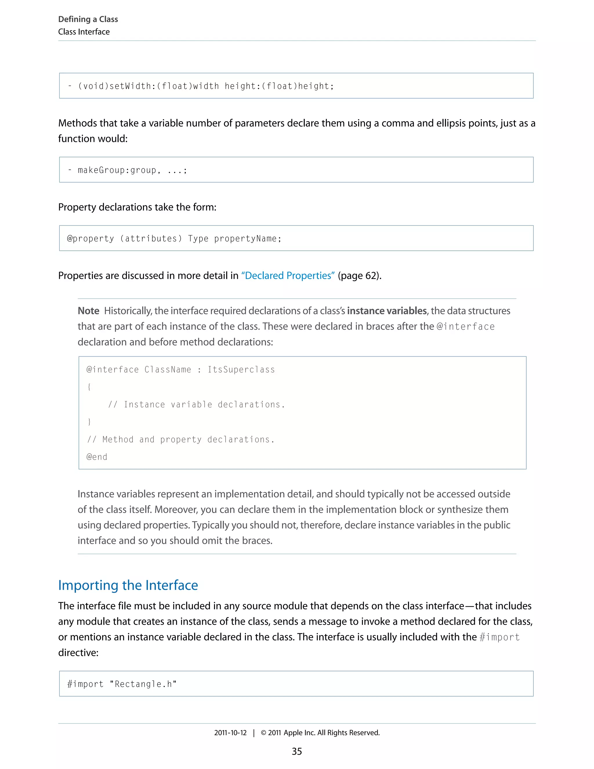 Defining a Class Class Interface - (void)setWidth:(float)width height:(float)height; Methods that take a variable number of parameters declare them using a comma and ellipsis points, just as a function would: - makeGroup:group, ...; Property declarations take the form: @property (attributes) Type propertyName; Properties are discussed in more detail in “Declared Properties” (page 62). Note Historically, the interface required declarations of a class’s instance variables, the data structures that are part of each instance of the class. These were declared in braces after the @interface declaration and before method declarations: @interface ClassName : ItsSuperclass { // Instance variable declarations. } // Method and property declarations. @end Instance variables represent an implementation detail, and should typically not be accessed outside of the class itself. Moreover, you can declare them in the implementation block or synthesize them using declared properties. Typically you should not, therefore, declare instance variables in the public interface and so you should omit the braces. Importing the Interface The interface file must be included in any source module that depends on the class interface—that includes any module that creates an instance of the class, sends a message to invoke a method declared for the class, or mentions an instance variable declared in the class. The interface is usually included with the #import directive: #import "Rectangle.h" 2011-10-12 | © 2011 Apple Inc. All Rights Reserved. 35 