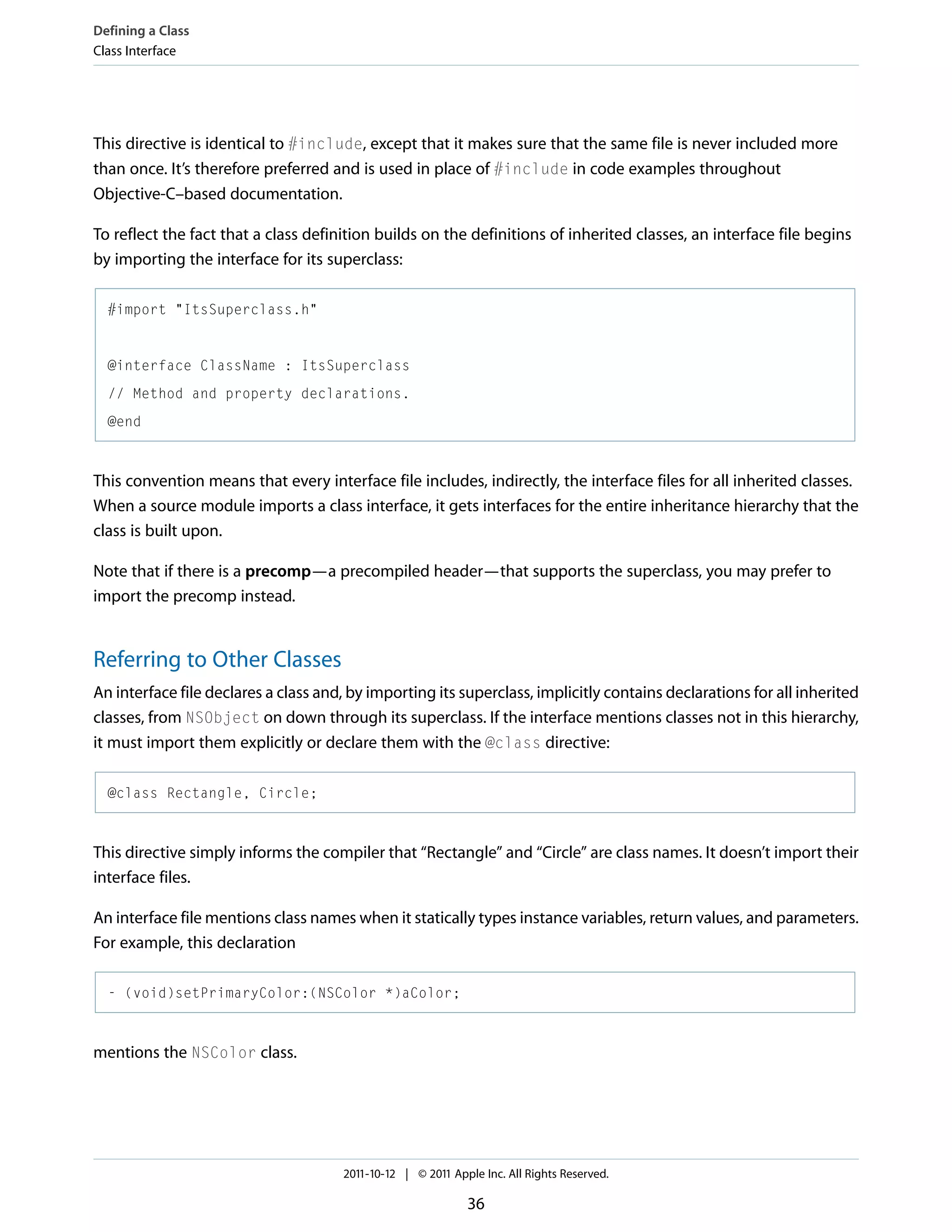 Defining a Class Class Interface This directive is identical to #include, except that it makes sure that the same file is never included more than once. It’s therefore preferred and is used in place of #include in code examples throughout Objective-C–based documentation. To reflect the fact that a class definition builds on the definitions of inherited classes, an interface file begins by importing the interface for its superclass: #import "ItsSuperclass.h" @interface ClassName : ItsSuperclass // Method and property declarations. @end This convention means that every interface file includes, indirectly, the interface files for all inherited classes. When a source module imports a class interface, it gets interfaces for the entire inheritance hierarchy that the class is built upon. Note that if there is a precomp—a precompiled header—that supports the superclass, you may prefer to import the precomp instead. Referring to Other Classes An interface file declares a class and, by importing its superclass, implicitly contains declarations for all inherited classes, from NSObject on down through its superclass. If the interface mentions classes not in this hierarchy, it must import them explicitly or declare them with the @class directive: @class Rectangle, Circle; This directive simply informs the compiler that “Rectangle” and “Circle” are class names. It doesn’t import their interface files. An interface file mentions class names when it statically types instance variables, return values, and parameters. For example, this declaration - (void)setPrimaryColor:(NSColor *)aColor; mentions the NSColor class. 2011-10-12 | © 2011 Apple Inc. All Rights Reserved. 36 