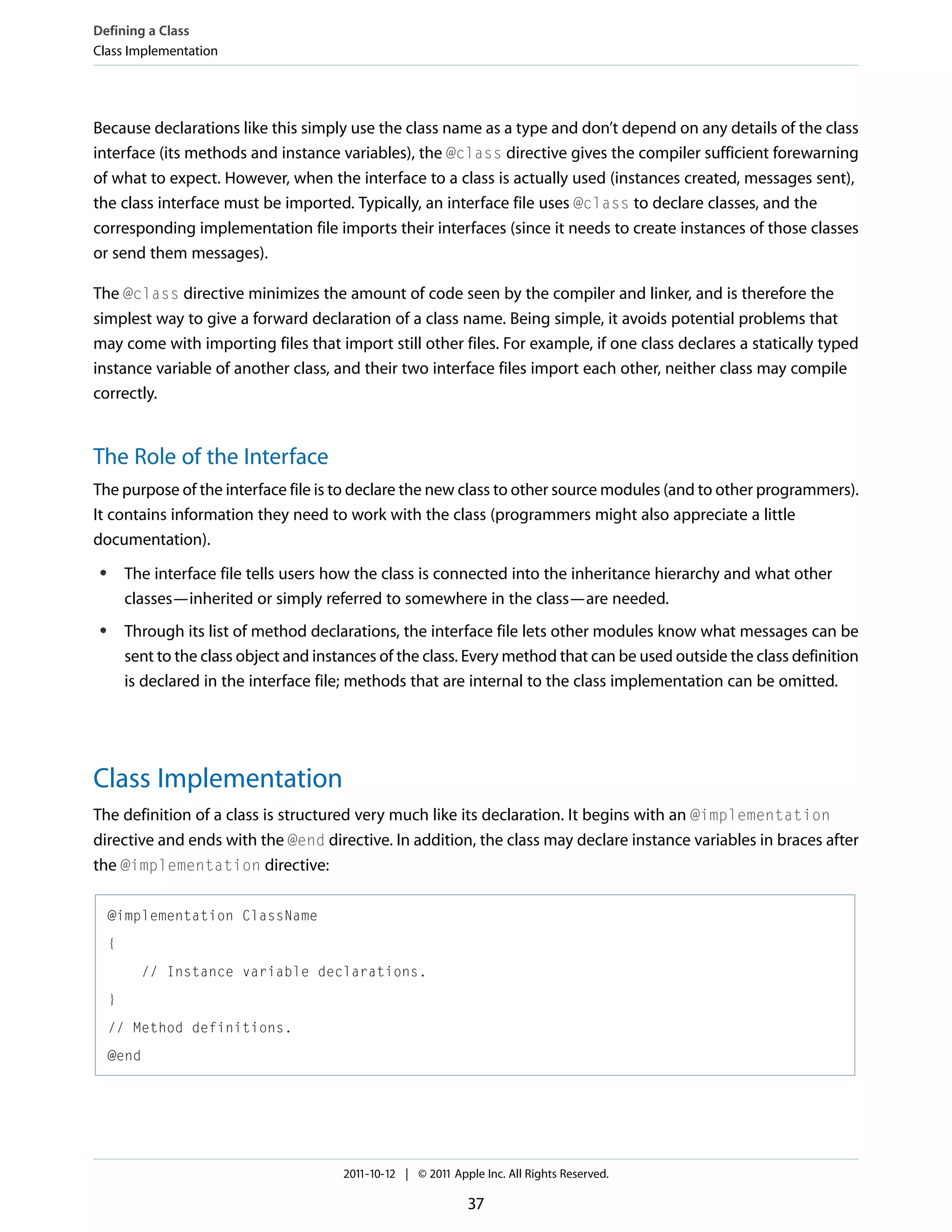 Defining a Class Class Implementation Because declarations like this simply use the class name as a type and don’t depend on any details of the class interface (its methods and instance variables), the @class directive gives the compiler sufficient forewarning of what to expect. However, when the interface to a class is actually used (instances created, messages sent), the class interface must be imported. Typically, an interface file uses @class to declare classes, and the corresponding implementation file imports their interfaces (since it needs to create instances of those classes or send them messages). The @class directive minimizes the amount of code seen by the compiler and linker, and is therefore the simplest way to give a forward declaration of a class name. Being simple, it avoids potential problems that may come with importing files that import still other files. For example, if one class declares a statically typed instance variable of another class, and their two interface files import each other, neither class may compile correctly. The Role of the Interface The purpose of the interface file is to declare the new class to other source modules (and to other programmers). It contains information they need to work with the class (programmers might also appreciate a little documentation). The interface file tells users how the class is connected into the inheritance hierarchy and what other classes—inherited or simply referred to somewhere in the class—are needed. ● Through its list of method declarations, the interface file lets other modules know what messages can be sent to the class object and instances of the class. Every method that can be used outside the class definition is declared in the interface file; methods that are internal to the class implementation can be omitted. ● Class Implementation The definition of a class is structured very much like its declaration. It begins with an @implementation directive and ends with the @end directive. In addition, the class may declare instance variables in braces after the @implementation directive: @implementation ClassName { // Instance variable declarations. } // Method definitions. @end 2011-10-12 | © 2011 Apple Inc. All Rights Reserved. 37 