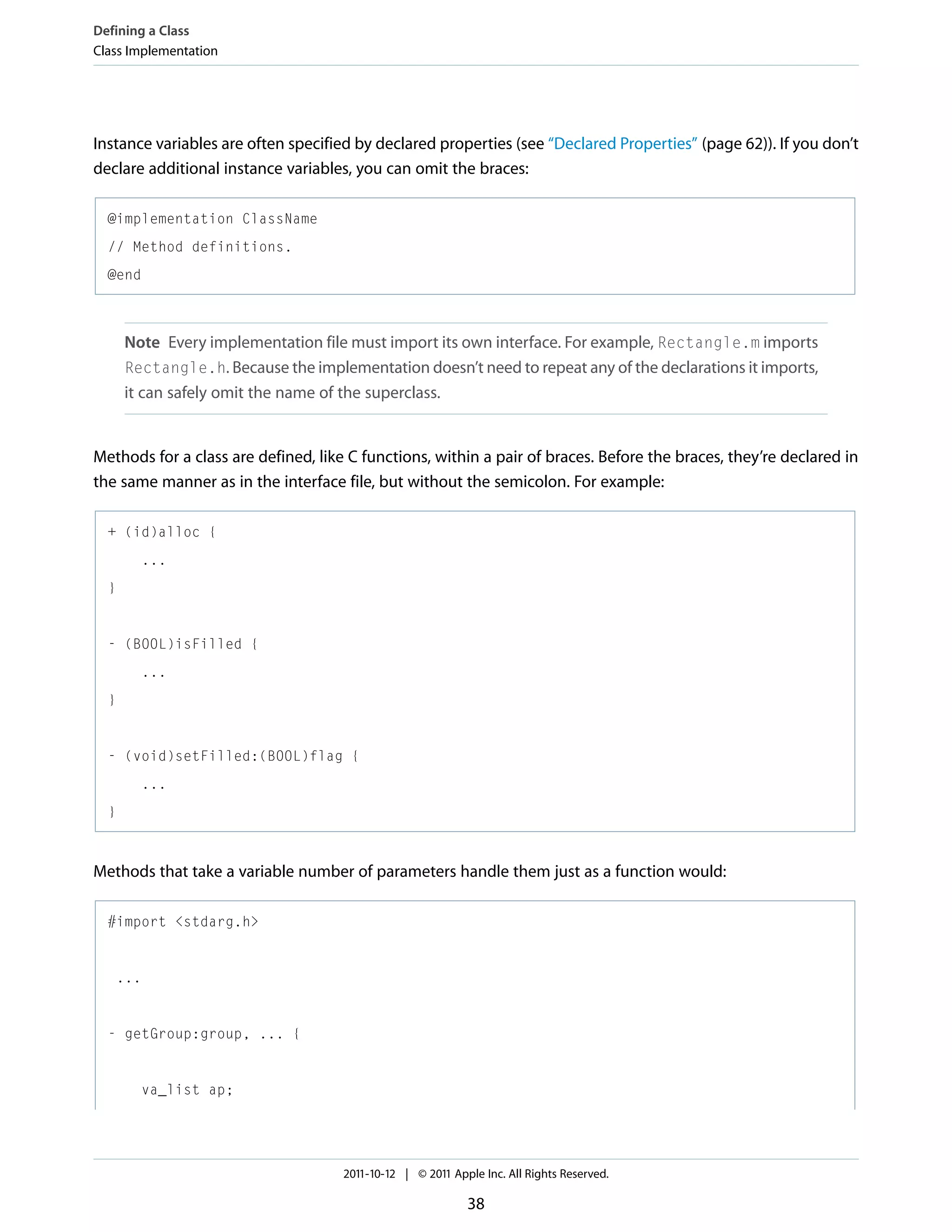 Defining a Class Class Implementation Instance variables are often specified by declared properties (see “Declared Properties” (page 62)). If you don’t declare additional instance variables, you can omit the braces: @implementation ClassName // Method definitions. @end Note Every implementation file must import its own interface. For example, Rectangle.m imports Rectangle.h. Because the implementation doesn’t need to repeat any of the declarations it imports, it can safely omit the name of the superclass. Methods for a class are defined, like C functions, within a pair of braces. Before the braces, they’re declared in the same manner as in the interface file, but without the semicolon. For example: + (id)alloc { ... } - (BOOL)isFilled { ... } - (void)setFilled:(BOOL)flag { ... } Methods that take a variable number of parameters handle them just as a function would: #import <stdarg.h> ... - getGroup:group, ... { va_list ap; 2011-10-12 | © 2011 Apple Inc. All Rights Reserved. 38 