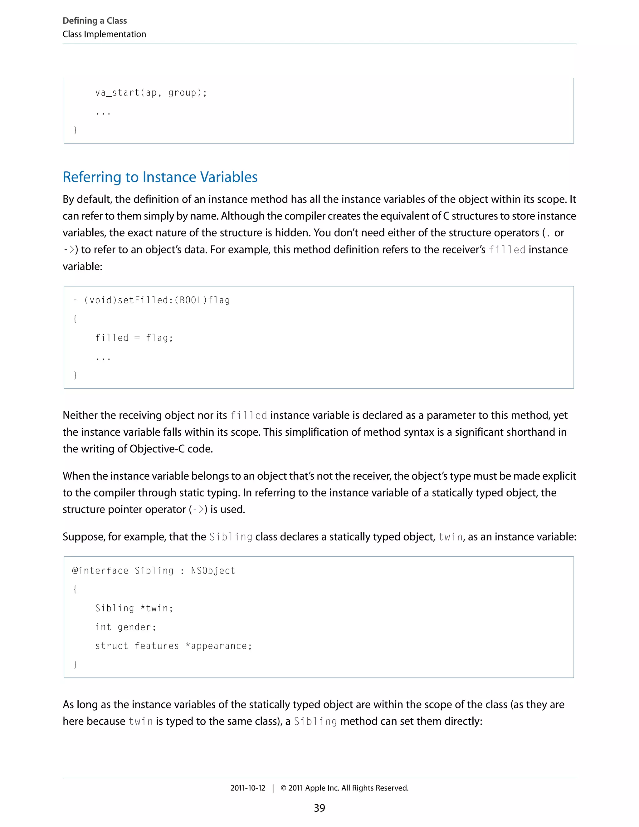 Defining a Class Class Implementation va_start(ap, group); ... } Referring to Instance Variables By default, the definition of an instance method has all the instance variables of the object within its scope. It can refer to them simply by name. Although the compiler creates the equivalent of C structures to store instance variables, the exact nature of the structure is hidden. You don’t need either of the structure operators (. or ->) to refer to an object’s data. For example, this method definition refers to the receiver’s filled instance variable: - (void)setFilled:(BOOL)flag { filled = flag; ... } Neither the receiving object nor its filled instance variable is declared as a parameter to this method, yet the instance variable falls within its scope. This simplification of method syntax is a significant shorthand in the writing of Objective-C code. When the instance variable belongs to an object that’s not the receiver, the object’s type must be made explicit to the compiler through static typing. In referring to the instance variable of a statically typed object, the structure pointer operator (->) is used. Suppose, for example, that the Sibling class declares a statically typed object, twin, as an instance variable: @interface Sibling : NSObject { Sibling *twin; int gender; struct features *appearance; } As long as the instance variables of the statically typed object are within the scope of the class (as they are here because twin is typed to the same class), a Sibling method can set them directly: 2011-10-12 | © 2011 Apple Inc. All Rights Reserved. 39 