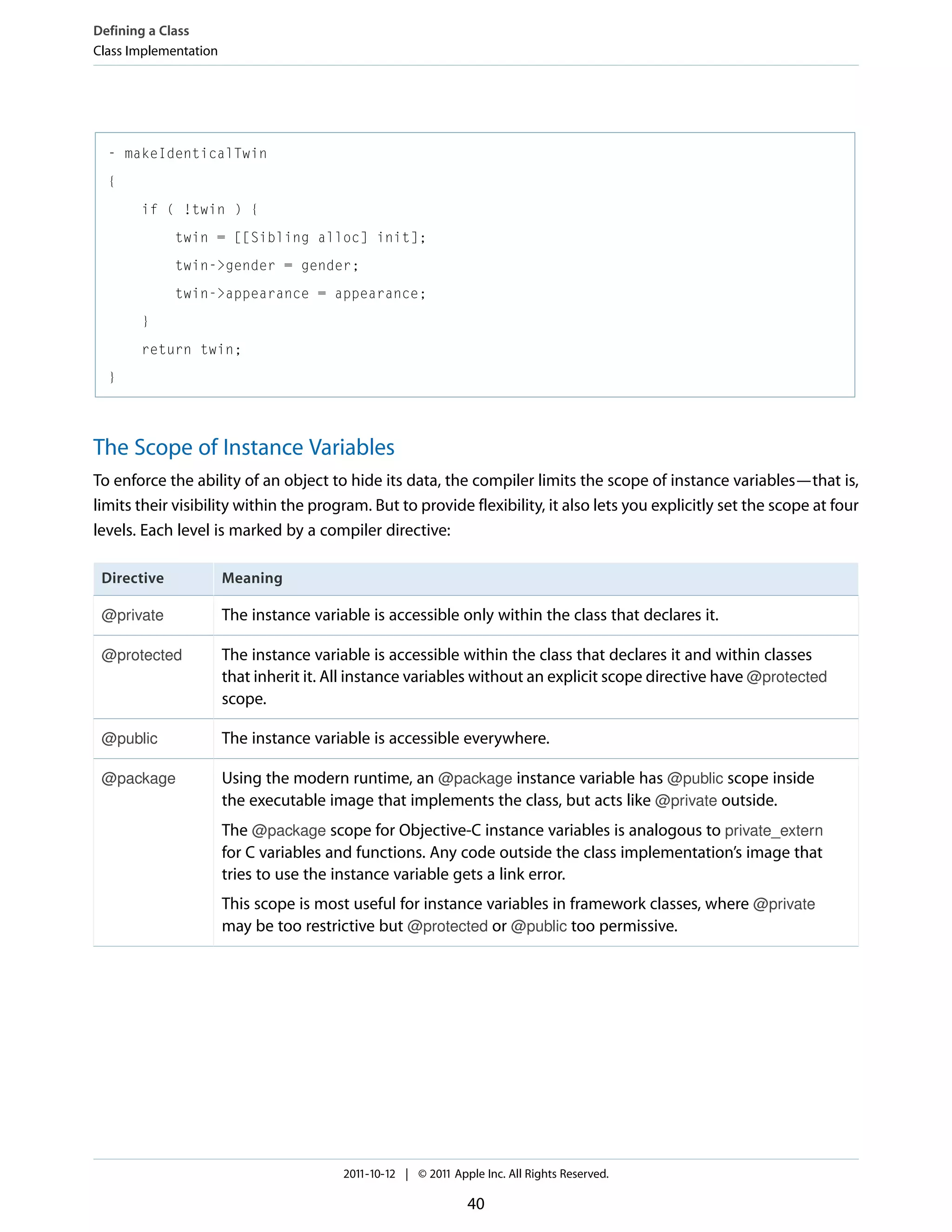 Defining a Class Class Implementation - makeIdenticalTwin { if ( !twin ) { twin = [[Sibling alloc] init]; twin->gender = gender; twin->appearance = appearance; } return twin; } The Scope of Instance Variables To enforce the ability of an object to hide its data, the compiler limits the scope of instance variables—that is, limits their visibility within the program. But to provide flexibility, it also lets you explicitly set the scope at four levels. Each level is marked by a compiler directive: Directive Meaning @private The instance variable is accessible only within the class that declares it. @protected The instance variable is accessible within the class that declares it and within classes that inherit it. All instance variables without an explicit scope directive have @protected scope. @public The instance variable is accessible everywhere. @package Using the modern runtime, an @package instance variable has @public scope inside the executable image that implements the class, but acts like @private outside. The @package scope for Objective-C instance variables is analogous to private_extern for C variables and functions. Any code outside the class implementation’s image that tries to use the instance variable gets a link error. This scope is most useful for instance variables in framework classes, where @private may be too restrictive but @protected or @public too permissive. 2011-10-12 | © 2011 Apple Inc. All Rights Reserved. 40 