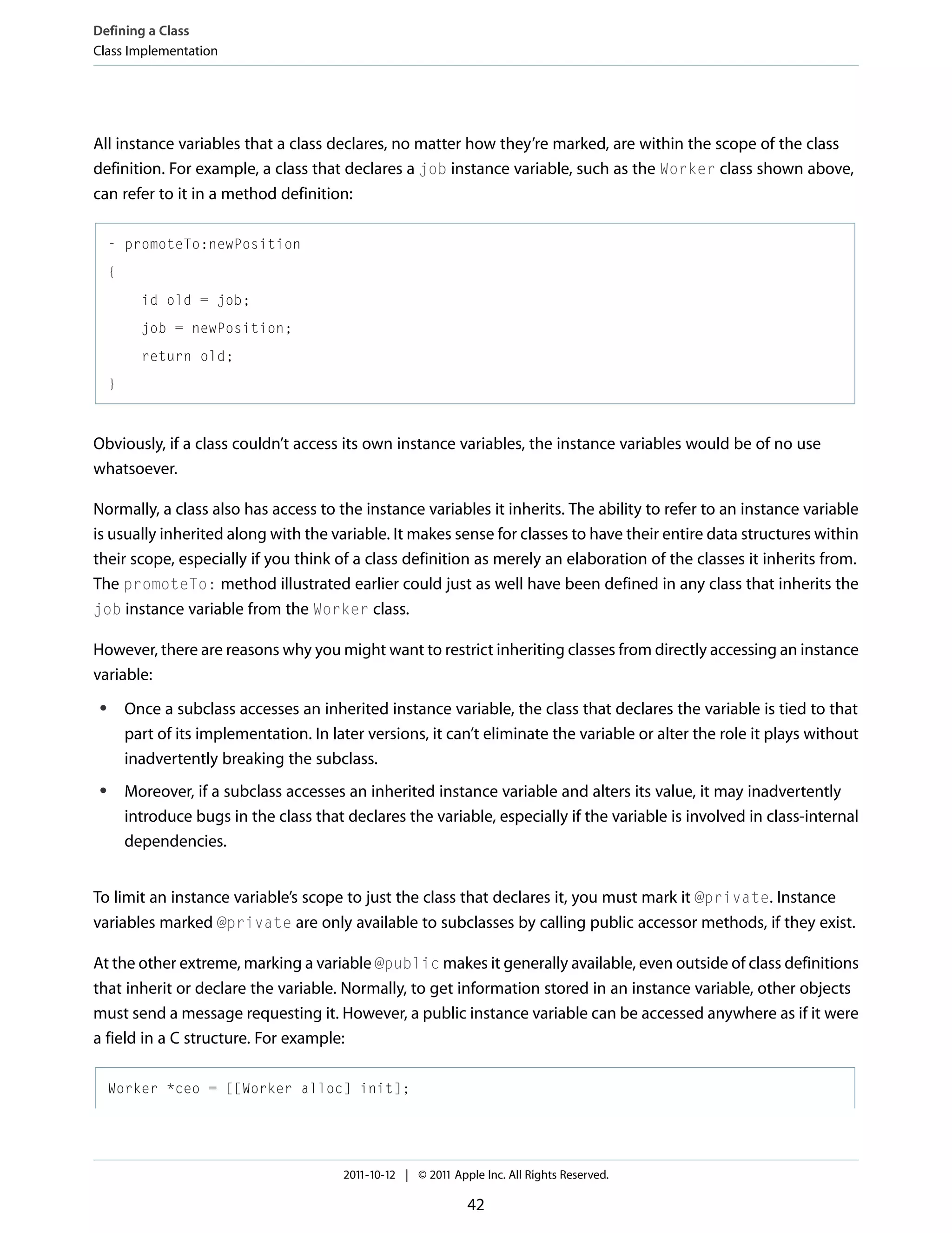 Defining a Class Class Implementation All instance variables that a class declares, no matter how they’re marked, are within the scope of the class definition. For example, a class that declares a job instance variable, such as the Worker class shown above, can refer to it in a method definition: - promoteTo:newPosition { id old = job; job = newPosition; return old; } Obviously, if a class couldn’t access its own instance variables, the instance variables would be of no use whatsoever. Normally, a class also has access to the instance variables it inherits. The ability to refer to an instance variable is usually inherited along with the variable. It makes sense for classes to have their entire data structures within their scope, especially if you think of a class definition as merely an elaboration of the classes it inherits from. The promoteTo: method illustrated earlier could just as well have been defined in any class that inherits the job instance variable from the Worker class. However, there are reasons why you might want to restrict inheriting classes from directly accessing an instance variable: ● ● Once a subclass accesses an inherited instance variable, the class that declares the variable is tied to that part of its implementation. In later versions, it can’t eliminate the variable or alter the role it plays without inadvertently breaking the subclass. Moreover, if a subclass accesses an inherited instance variable and alters its value, it may inadvertently introduce bugs in the class that declares the variable, especially if the variable is involved in class-internal dependencies. To limit an instance variable’s scope to just the class that declares it, you must mark it @private. Instance variables marked @private are only available to subclasses by calling public accessor methods, if they exist. At the other extreme, marking a variable @public makes it generally available, even outside of class definitions that inherit or declare the variable. Normally, to get information stored in an instance variable, other objects must send a message requesting it. However, a public instance variable can be accessed anywhere as if it were a field in a C structure. For example: Worker *ceo = [[Worker alloc] init]; 2011-10-12 | © 2011 Apple Inc. All Rights Reserved. 42 