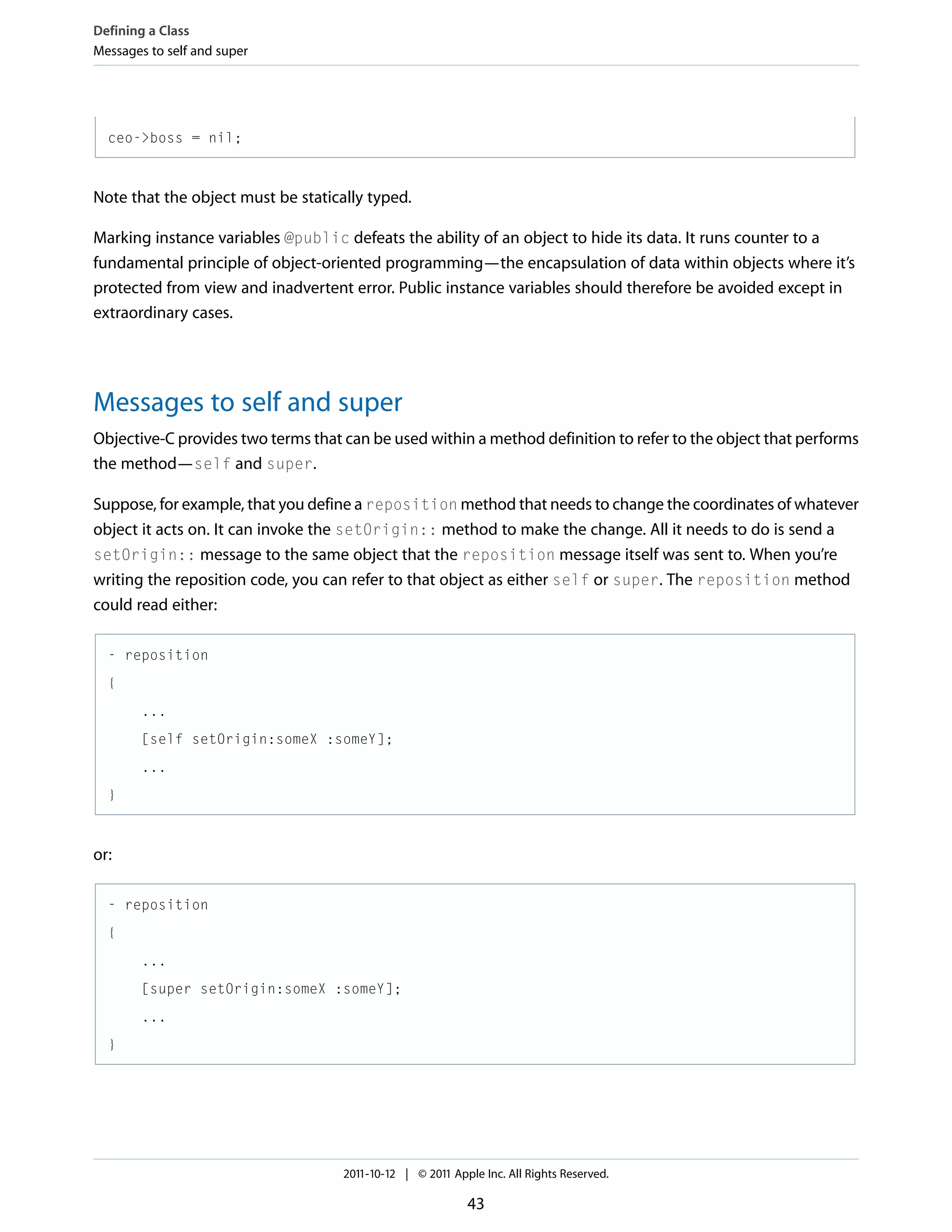 Defining a Class Messages to self and super ceo->boss = nil; Note that the object must be statically typed. Marking instance variables @public defeats the ability of an object to hide its data. It runs counter to a fundamental principle of object-oriented programming—the encapsulation of data within objects where it’s protected from view and inadvertent error. Public instance variables should therefore be avoided except in extraordinary cases. Messages to self and super Objective-C provides two terms that can be used within a method definition to refer to the object that performs the method—self and super. Suppose, for example, that you define a reposition method that needs to change the coordinates of whatever object it acts on. It can invoke the setOrigin:: method to make the change. All it needs to do is send a setOrigin:: message to the same object that the reposition message itself was sent to. When you’re writing the reposition code, you can refer to that object as either self or super. The reposition method could read either: - reposition { ... [self setOrigin:someX :someY]; ... } or: - reposition { ... [super setOrigin:someX :someY]; ... } 2011-10-12 | © 2011 Apple Inc. All Rights Reserved. 43 