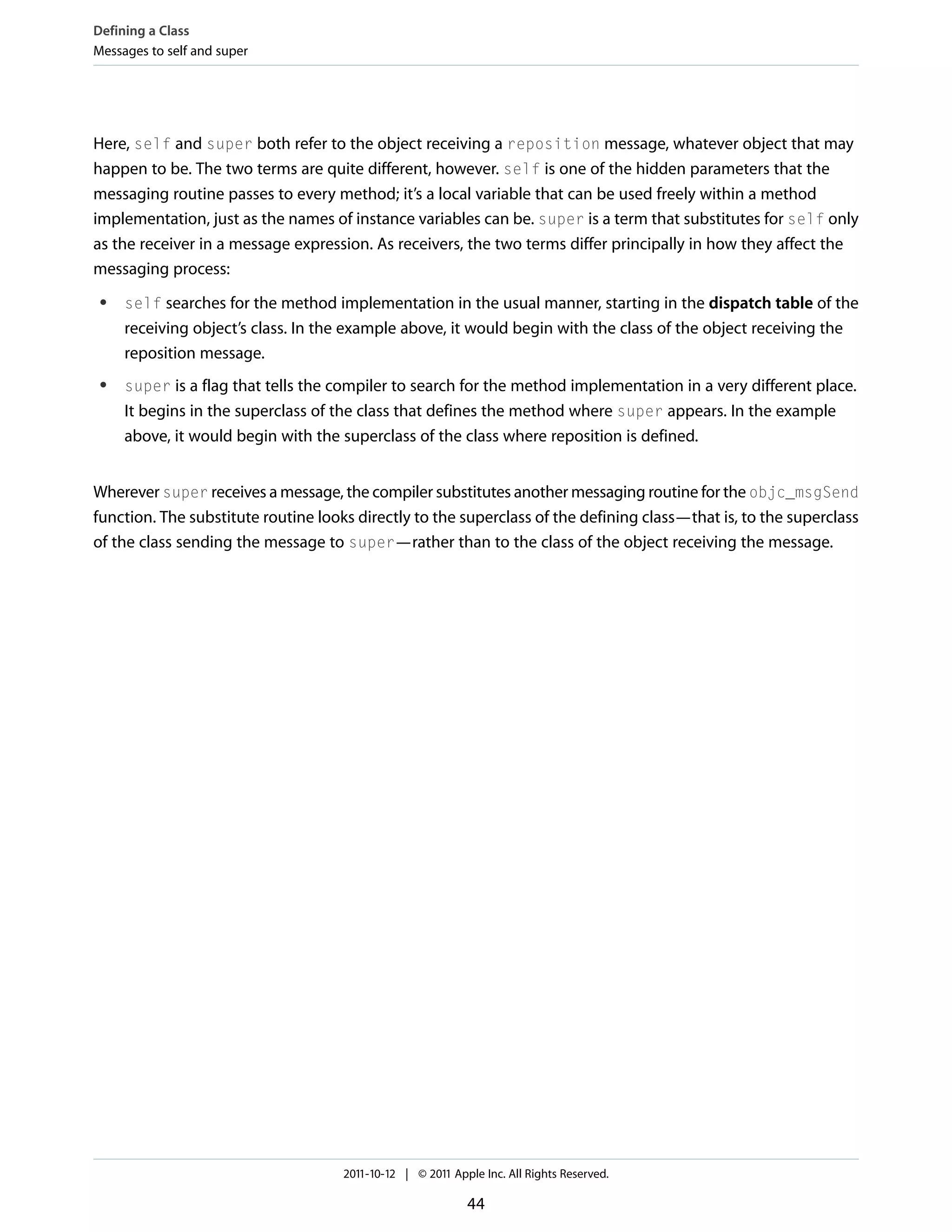Defining a Class Messages to self and super Here, self and super both refer to the object receiving a reposition message, whatever object that may happen to be. The two terms are quite different, however. self is one of the hidden parameters that the messaging routine passes to every method; it’s a local variable that can be used freely within a method implementation, just as the names of instance variables can be. super is a term that substitutes for self only as the receiver in a message expression. As receivers, the two terms differ principally in how they affect the messaging process: ● self searches for the method implementation in the usual manner, starting in the dispatch table of the receiving object’s class. In the example above, it would begin with the class of the object receiving the reposition message. ● super is a flag that tells the compiler to search for the method implementation in a very different place. It begins in the superclass of the class that defines the method where super appears. In the example above, it would begin with the superclass of the class where reposition is defined. Wherever super receives a message, the compiler substitutes another messaging routine for the objc_msgSend function. The substitute routine looks directly to the superclass of the defining class—that is, to the superclass of the class sending the message to super—rather than to the class of the object receiving the message. 2011-10-12 | © 2011 Apple Inc. All Rights Reserved. 44 