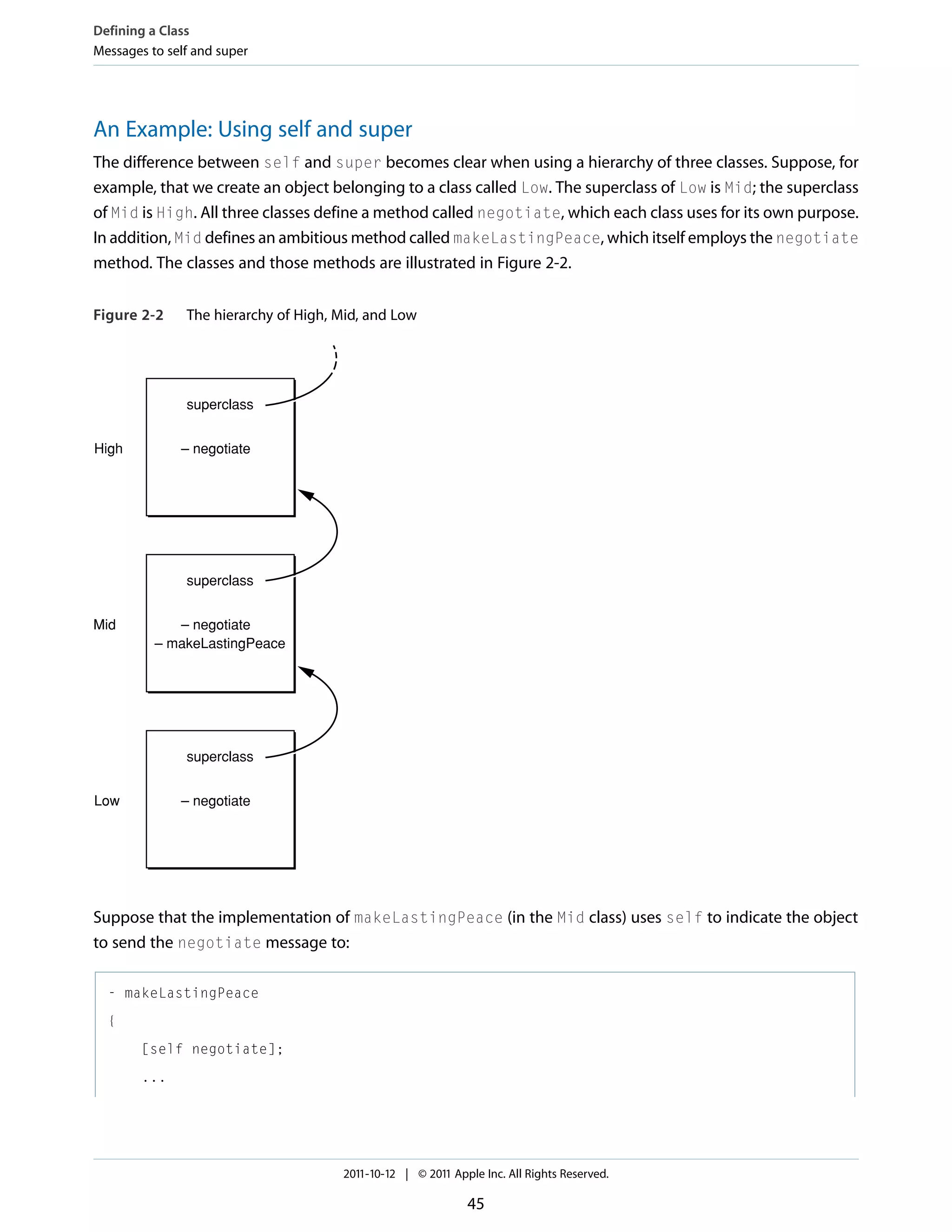 Defining a Class Messages to self and super An Example: Using self and super The difference between self and super becomes clear when using a hierarchy of three classes. Suppose, for example, that we create an object belonging to a class called Low. The superclass of Low is Mid; the superclass of Mid is High. All three classes define a method called negotiate, which each class uses for its own purpose. In addition, Mid defines an ambitious method called makeLastingPeace, which itself employs the negotiate method. The classes and those methods are illustrated in Figure 2-2. Figure 2-2 The hierarchy of High, Mid, and Low superclass High – negotiate superclass Mid – negotiate – makeLastingPeace superclass Low – negotiate Suppose that the implementation of makeLastingPeace (in the Mid class) uses self to indicate the object to send the negotiate message to: - makeLastingPeace { [self negotiate]; ... 2011-10-12 | © 2011 Apple Inc. All Rights Reserved. 45 