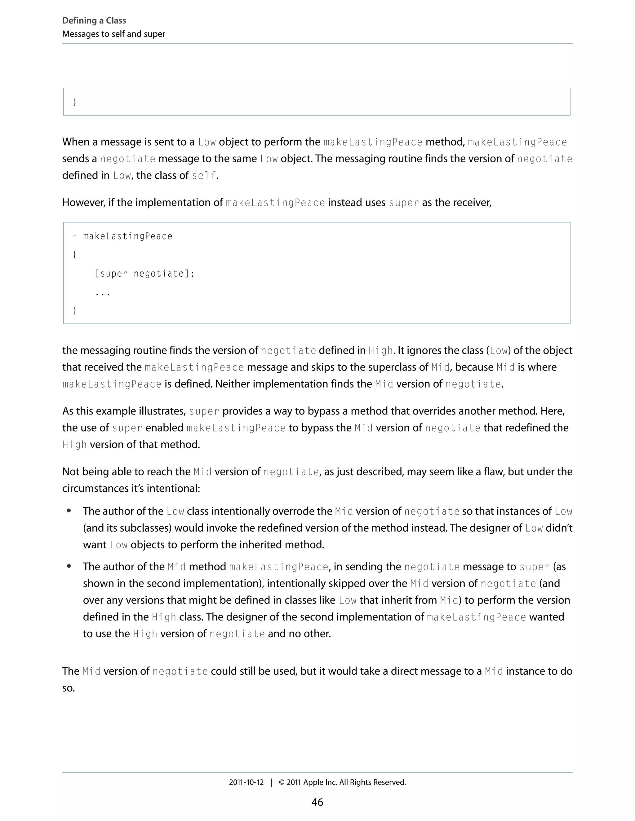 Defining a Class Messages to self and super } When a message is sent to a Low object to perform the makeLastingPeace method, makeLastingPeace sends a negotiate message to the same Low object. The messaging routine finds the version of negotiate defined in Low, the class of self. However, if the implementation of makeLastingPeace instead uses super as the receiver, - makeLastingPeace { [super negotiate]; ... } the messaging routine finds the version of negotiate defined in High. It ignores the class (Low) of the object that received the makeLastingPeace message and skips to the superclass of Mid, because Mid is where makeLastingPeace is defined. Neither implementation finds the Mid version of negotiate. As this example illustrates, super provides a way to bypass a method that overrides another method. Here, the use of super enabled makeLastingPeace to bypass the Mid version of negotiate that redefined the High version of that method. Not being able to reach the Mid version of negotiate, as just described, may seem like a flaw, but under the circumstances it’s intentional: ● ● The author of the Low class intentionally overrode the Mid version of negotiate so that instances of Low (and its subclasses) would invoke the redefined version of the method instead. The designer of Low didn’t want Low objects to perform the inherited method. The author of the Mid method makeLastingPeace, in sending the negotiate message to super (as shown in the second implementation), intentionally skipped over the Mid version of negotiate (and over any versions that might be defined in classes like Low that inherit from Mid) to perform the version defined in the High class. The designer of the second implementation of makeLastingPeace wanted to use the High version of negotiate and no other. The Mid version of negotiate could still be used, but it would take a direct message to a Mid instance to do so. 2011-10-12 | © 2011 Apple Inc. All Rights Reserved. 46 