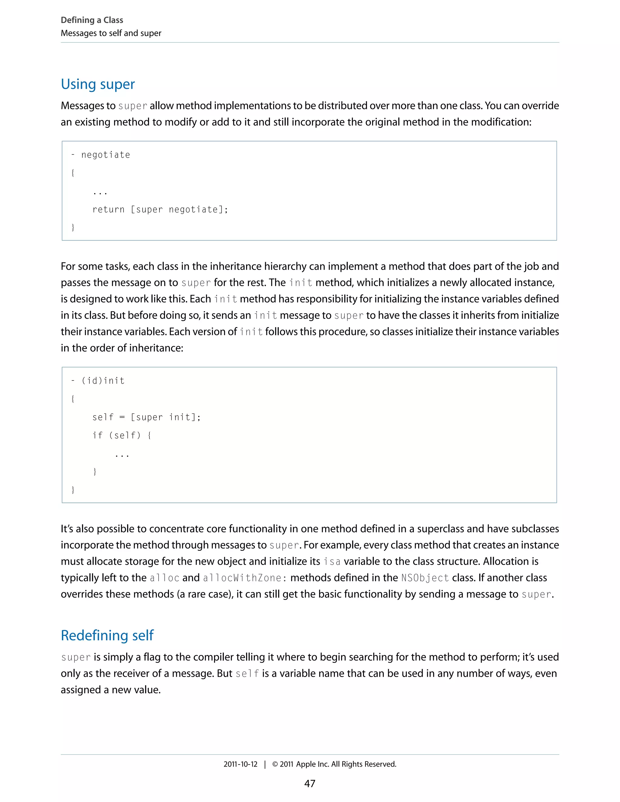 Defining a Class Messages to self and super Using super Messages to super allow method implementations to be distributed over more than one class. You can override an existing method to modify or add to it and still incorporate the original method in the modification: - negotiate { ... return [super negotiate]; } For some tasks, each class in the inheritance hierarchy can implement a method that does part of the job and passes the message on to super for the rest. The init method, which initializes a newly allocated instance, is designed to work like this. Each init method has responsibility for initializing the instance variables defined in its class. But before doing so, it sends an init message to super to have the classes it inherits from initialize their instance variables. Each version of init follows this procedure, so classes initialize their instance variables in the order of inheritance: - (id)init { self = [super init]; if (self) { ... } } It’s also possible to concentrate core functionality in one method defined in a superclass and have subclasses incorporate the method through messages to super. For example, every class method that creates an instance must allocate storage for the new object and initialize its isa variable to the class structure. Allocation is typically left to the alloc and allocWithZone: methods defined in the NSObject class. If another class overrides these methods (a rare case), it can still get the basic functionality by sending a message to super. Redefining self super is simply a flag to the compiler telling it where to begin searching for the method to perform; it’s used only as the receiver of a message. But self is a variable name that can be used in any number of ways, even assigned a new value. 2011-10-12 | © 2011 Apple Inc. All Rights Reserved. 47 