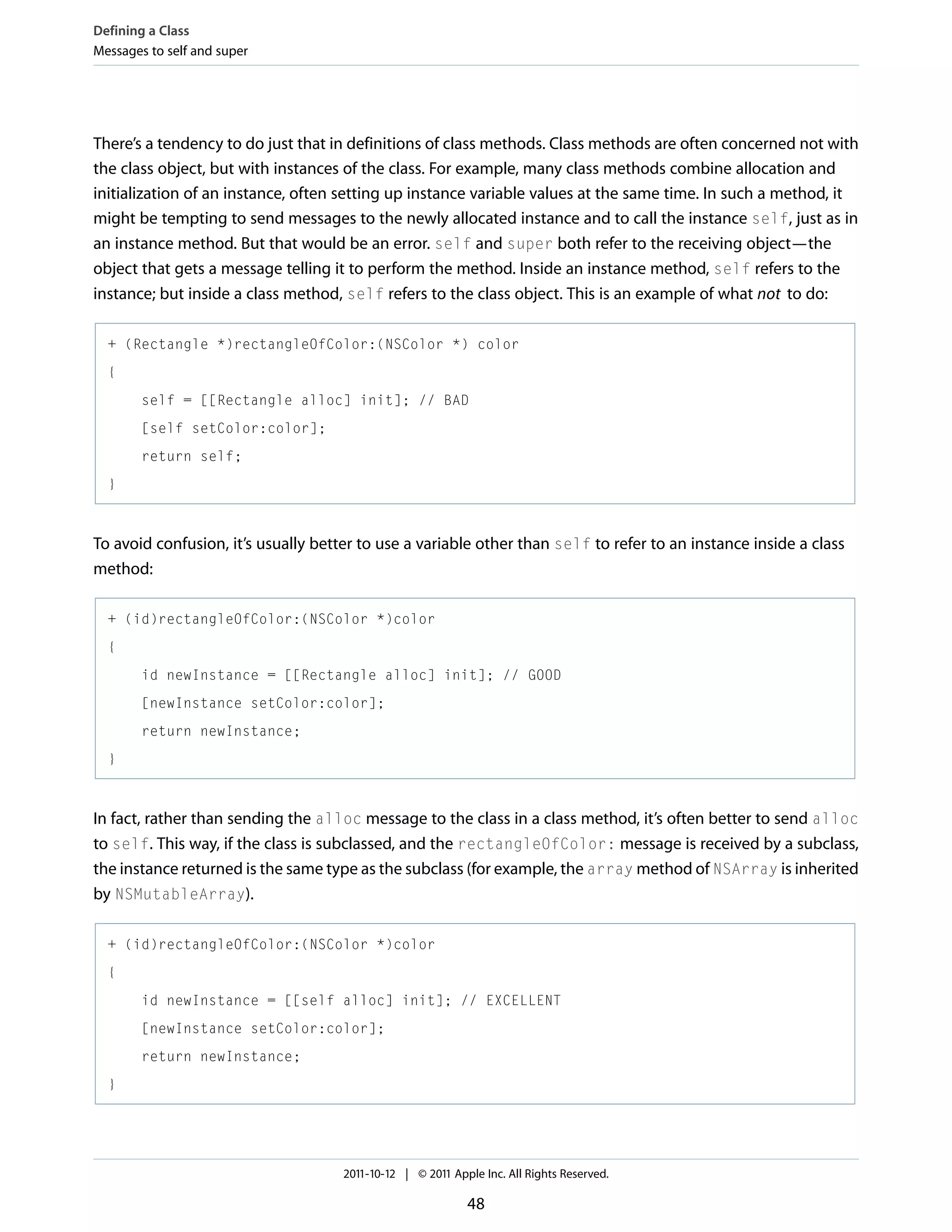 Defining a Class Messages to self and super There’s a tendency to do just that in definitions of class methods. Class methods are often concerned not with the class object, but with instances of the class. For example, many class methods combine allocation and initialization of an instance, often setting up instance variable values at the same time. In such a method, it might be tempting to send messages to the newly allocated instance and to call the instance self, just as in an instance method. But that would be an error. self and super both refer to the receiving object—the object that gets a message telling it to perform the method. Inside an instance method, self refers to the instance; but inside a class method, self refers to the class object. This is an example of what not to do: + (Rectangle *)rectangleOfColor:(NSColor *) color { self = [[Rectangle alloc] init]; // BAD [self setColor:color]; return self; } To avoid confusion, it’s usually better to use a variable other than self to refer to an instance inside a class method: + (id)rectangleOfColor:(NSColor *)color { id newInstance = [[Rectangle alloc] init]; // GOOD [newInstance setColor:color]; return newInstance; } In fact, rather than sending the alloc message to the class in a class method, it’s often better to send alloc to self. This way, if the class is subclassed, and the rectangleOfColor: message is received by a subclass, the instance returned is the same type as the subclass (for example, the array method of NSArray is inherited by NSMutableArray). + (id)rectangleOfColor:(NSColor *)color { id newInstance = [[self alloc] init]; // EXCELLENT [newInstance setColor:color]; return newInstance; } 2011-10-12 | © 2011 Apple Inc. All Rights Reserved. 48 