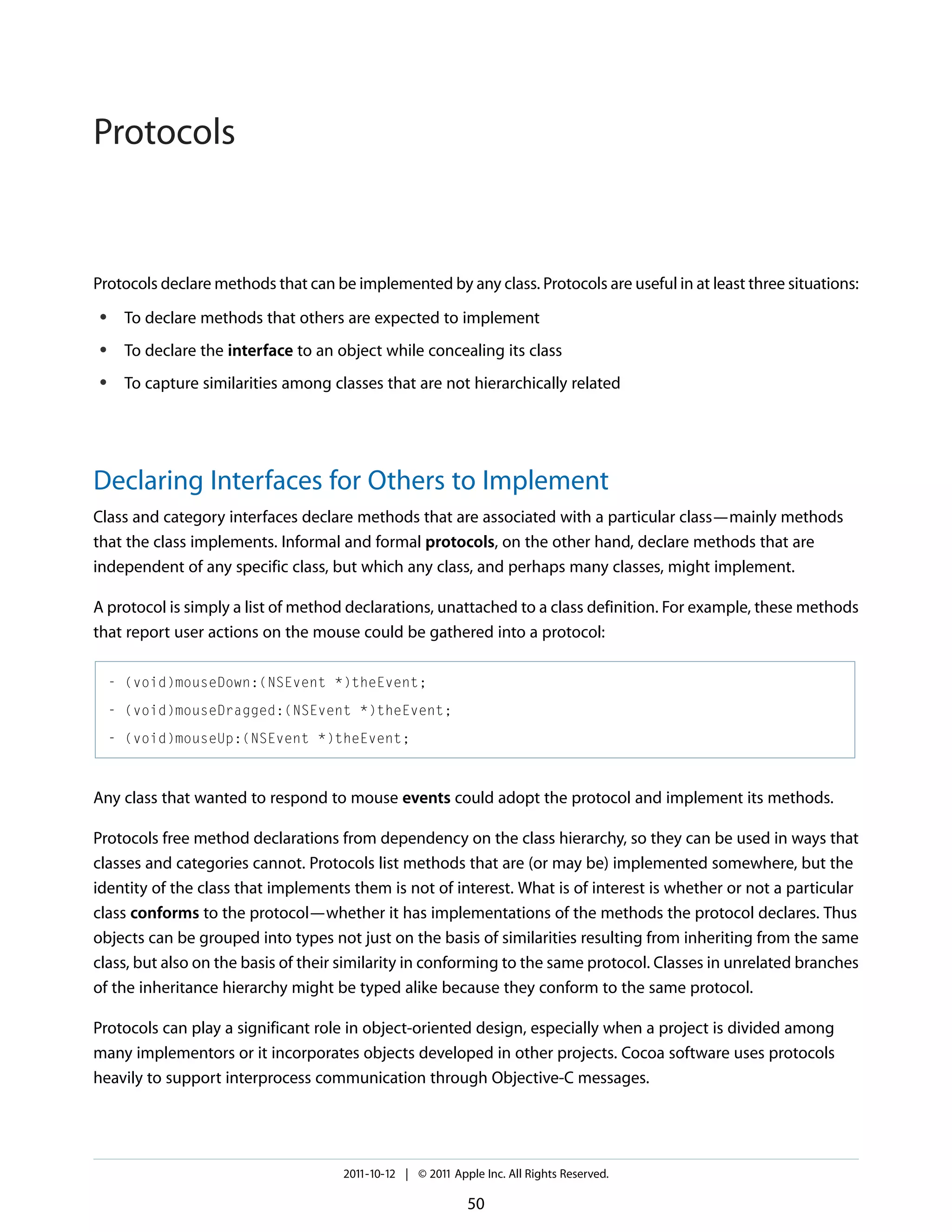 Protocols Protocols declare methods that can be implemented by any class. Protocols are useful in at least three situations: ● To declare methods that others are expected to implement ● To declare the interface to an object while concealing its class ● To capture similarities among classes that are not hierarchically related Declaring Interfaces for Others to Implement Class and category interfaces declare methods that are associated with a particular class—mainly methods that the class implements. Informal and formal protocols, on the other hand, declare methods that are independent of any specific class, but which any class, and perhaps many classes, might implement. A protocol is simply a list of method declarations, unattached to a class definition. For example, these methods that report user actions on the mouse could be gathered into a protocol: - (void)mouseDown:(NSEvent *)theEvent; - (void)mouseDragged:(NSEvent *)theEvent; - (void)mouseUp:(NSEvent *)theEvent; Any class that wanted to respond to mouse events could adopt the protocol and implement its methods. Protocols free method declarations from dependency on the class hierarchy, so they can be used in ways that classes and categories cannot. Protocols list methods that are (or may be) implemented somewhere, but the identity of the class that implements them is not of interest. What is of interest is whether or not a particular class conforms to the protocol—whether it has implementations of the methods the protocol declares. Thus objects can be grouped into types not just on the basis of similarities resulting from inheriting from the same class, but also on the basis of their similarity in conforming to the same protocol. Classes in unrelated branches of the inheritance hierarchy might be typed alike because they conform to the same protocol. Protocols can play a significant role in object-oriented design, especially when a project is divided among many implementors or it incorporates objects developed in other projects. Cocoa software uses protocols heavily to support interprocess communication through Objective-C messages. 2011-10-12 | © 2011 Apple Inc. All Rights Reserved. 50 