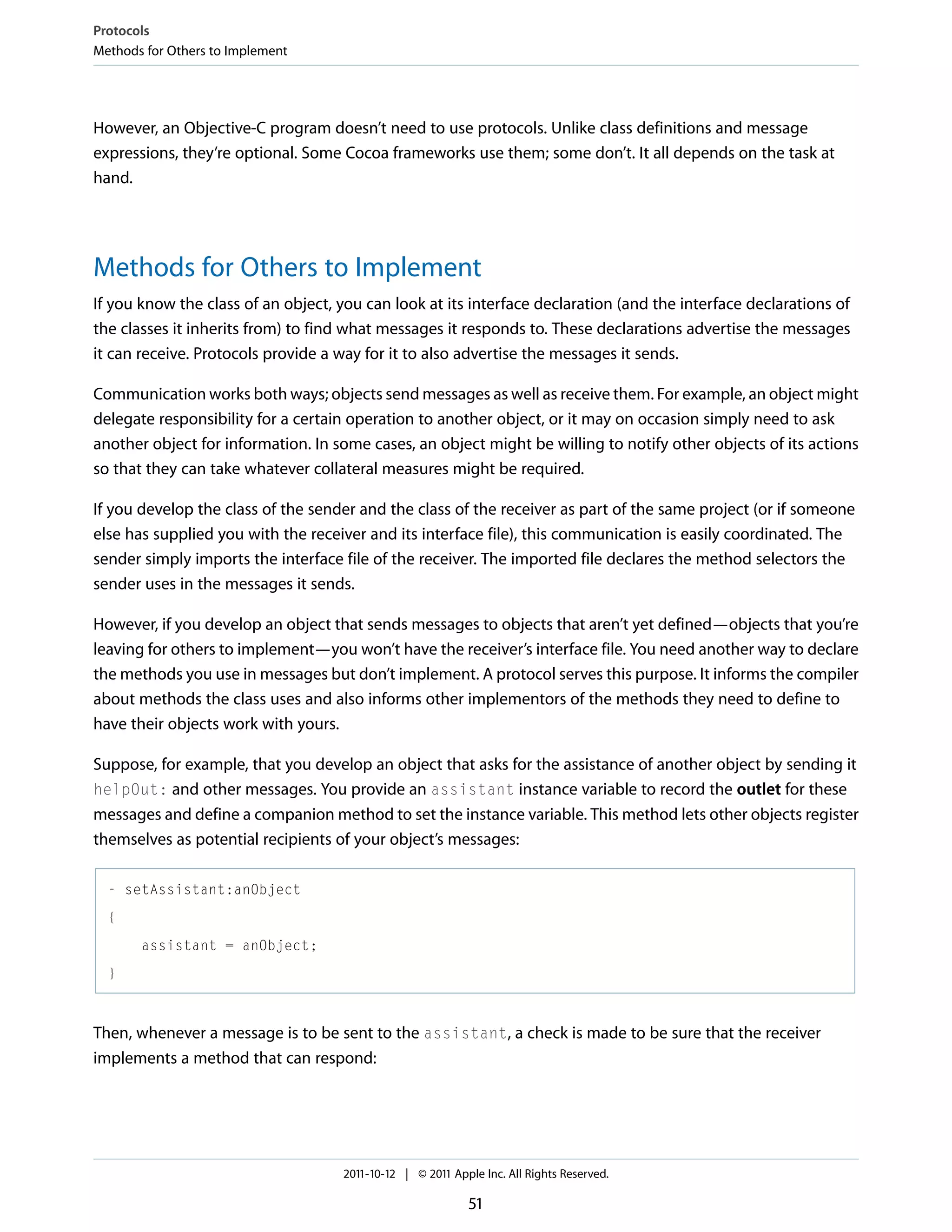 Protocols Methods for Others to Implement However, an Objective-C program doesn’t need to use protocols. Unlike class definitions and message expressions, they’re optional. Some Cocoa frameworks use them; some don’t. It all depends on the task at hand. Methods for Others to Implement If you know the class of an object, you can look at its interface declaration (and the interface declarations of the classes it inherits from) to find what messages it responds to. These declarations advertise the messages it can receive. Protocols provide a way for it to also advertise the messages it sends. Communication works both ways; objects send messages as well as receive them. For example, an object might delegate responsibility for a certain operation to another object, or it may on occasion simply need to ask another object for information. In some cases, an object might be willing to notify other objects of its actions so that they can take whatever collateral measures might be required. If you develop the class of the sender and the class of the receiver as part of the same project (or if someone else has supplied you with the receiver and its interface file), this communication is easily coordinated. The sender simply imports the interface file of the receiver. The imported file declares the method selectors the sender uses in the messages it sends. However, if you develop an object that sends messages to objects that aren’t yet defined—objects that you’re leaving for others to implement—you won’t have the receiver’s interface file. You need another way to declare the methods you use in messages but don’t implement. A protocol serves this purpose. It informs the compiler about methods the class uses and also informs other implementors of the methods they need to define to have their objects work with yours. Suppose, for example, that you develop an object that asks for the assistance of another object by sending it helpOut: and other messages. You provide an assistant instance variable to record the outlet for these messages and define a companion method to set the instance variable. This method lets other objects register themselves as potential recipients of your object’s messages: - setAssistant:anObject { assistant = anObject; } Then, whenever a message is to be sent to the assistant, a check is made to be sure that the receiver implements a method that can respond: 2011-10-12 | © 2011 Apple Inc. All Rights Reserved. 51 